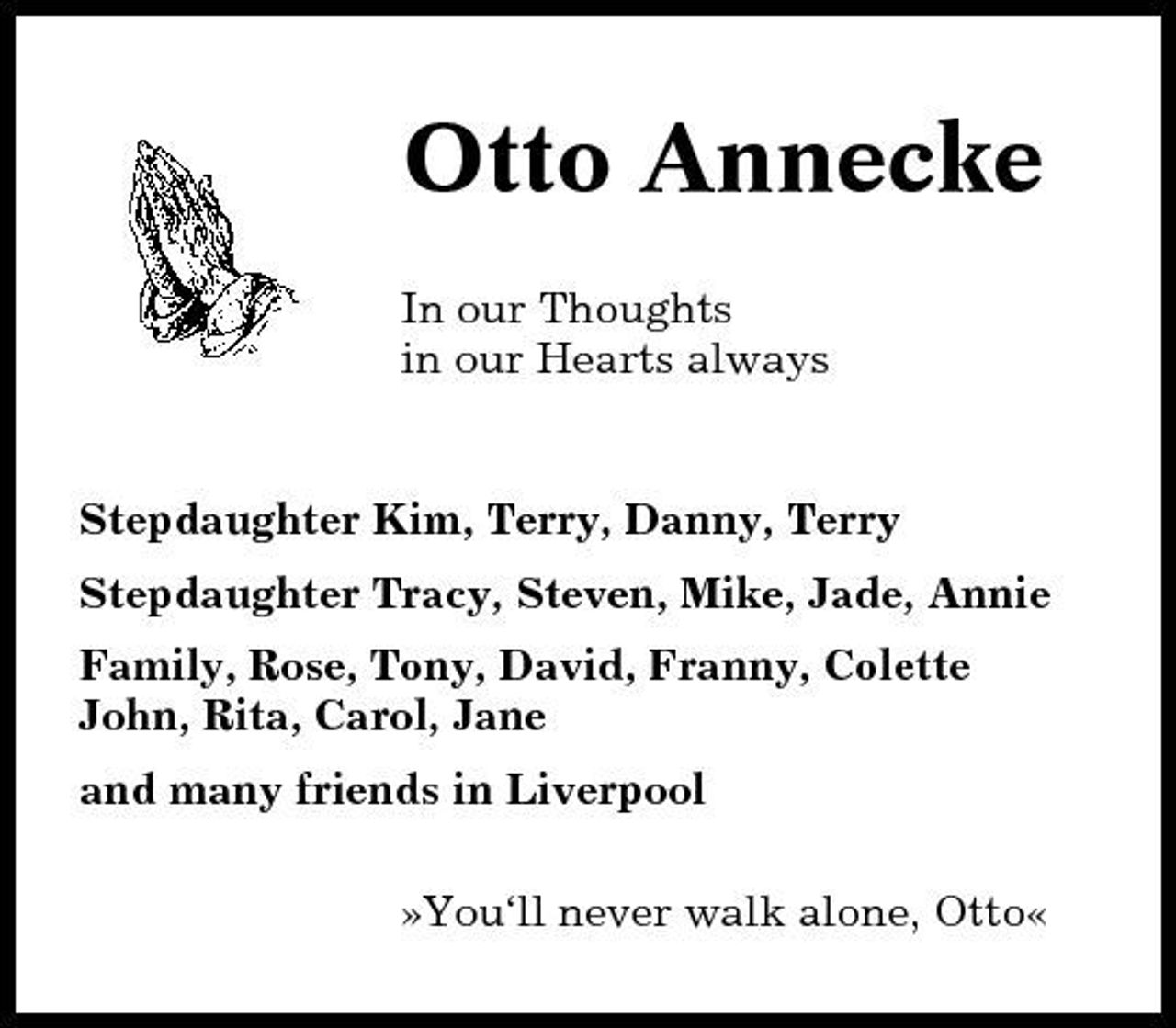 <p>Otto Annecke<br />In our Thoughts in our Hearts always</p><p>Stepdaughter Kim, Terry, Danny, Terry Stepdaughter Tracy, Steven, Mike, Jade, Annie Family, Rose, Tony, David, Franny, Colette John, Rita, Carol, Jane and many friends in Liverpool »You‘ll never walk alone, Otto«</p>