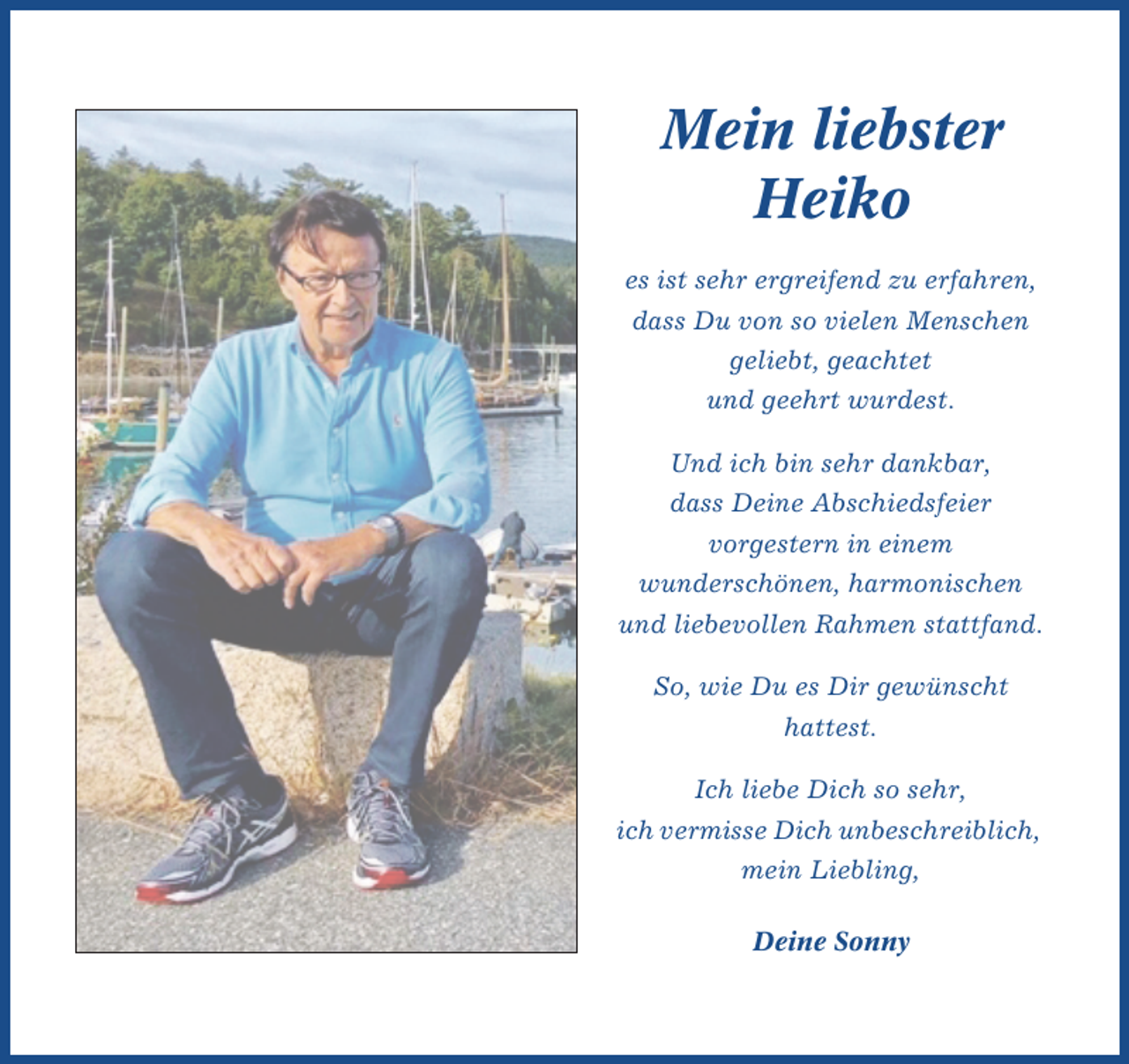 <p>Mein liebster<br />Heiko<br />es ist sehr ergreifend zu erfahren,<br />dass Du von so vielen Menschen<br />geliebt, geachtet<br />und geehrt wurdest.<br />Und ich bin sehr dankbar,<br />dass Deine Abschiedsfeier<br />vorgestern in einem<br />wunderschönen, harmonischen<br />und liebevollen Rahmen stattfand.<br />So, wie Du es Dir gewünscht<br />hattest.<br />Ich liebe Dich so sehr,<br />ich vermisse Dich unbeschreiblich,<br />mein Liebling,<br />Deine Sonny</p>