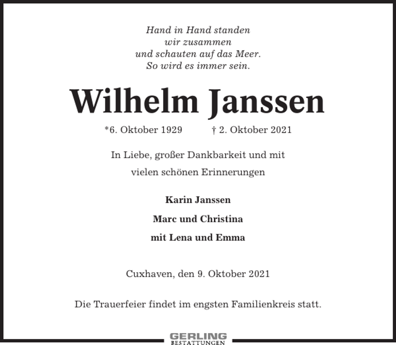 <p>Hand in Hand standen<br />wir zusammen<br />und schauten auf das Meer.<br />So wird es immer sein.</p><p>Wilhelm Janssen<br />*6. Oktober 1929</p><p>† 2. Oktober 2021</p><p>In Liebe, großer Dankbarkeit und mit<br />vielen schönen Erinnerungen<br />Karin Janssen<br />Marc und Christina<br />mit Lena und Emma</p><p>Cuxhaven, den 9. Oktober 2021<br />Die Trauerfeier findet im engsten Familienkreis statt.</p>