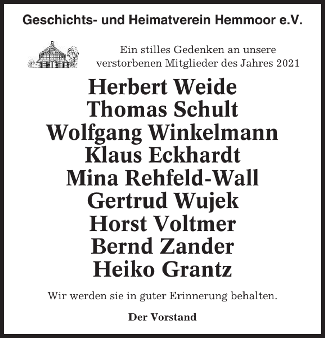 <p>Geschichts- und Heimatverein Hemmoor e.V.<br />Ein stilles Gedenken an unsere<br />verstorbenen Mitglieder des Jahres 2021</p><p>Herbert Weide<br />Thomas Schult<br />Wolfgang Winkelmann<br />Klaus Eckhardt<br />Mina Rehfeld-Wall<br />Gertrud Wujek<br />Horst Voltmer<br />Bernd Zander<br />Heiko Grantz<br />Wir werden sie in guter Erinnerung behalten.<br />Der Vorstand</p>