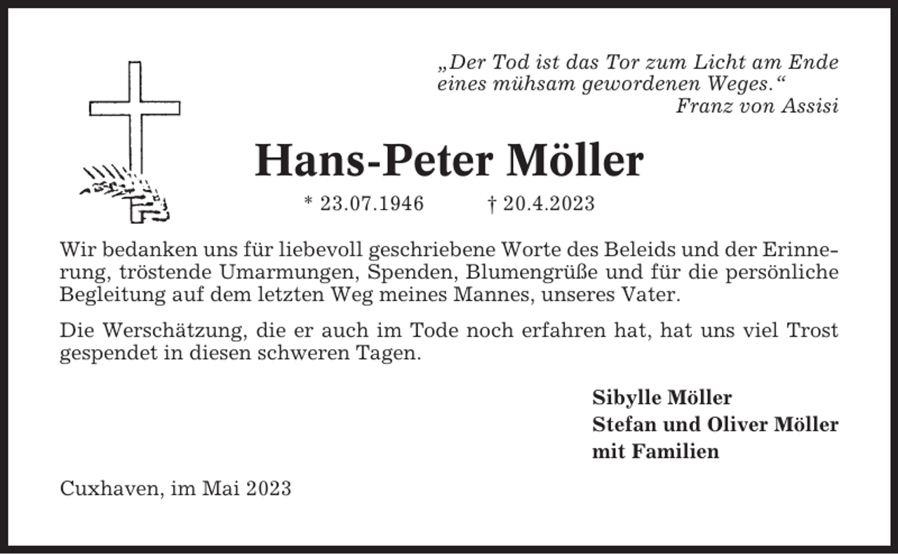 <p>„Der Tod ist das Tor zum Licht am Ende<br />eines mühsam gewordenen Weges.“<br />Franz von Assisi</p><p>Hans-Peter Möller<br />* 23.07.1946</p><p>† 20.4.2023</p><p>Wir bedanken uns für liebevoll geschriebene Worte des Beleids und der Erinnerung, tröstende Umarmungen, Spenden, Blumengrüße und für die persönliche<br />Begleitung auf dem letzten Weg meines Mannes, unseres Vater.<br />Die Werschätzung, die er auch im Tode noch erfahren hat, hat uns viel Trost<br />gespendet in diesen schweren Tagen.<br />Sibylle Möller<br />Stefan und Oliver Möller<br />mit Familien<br />Cuxhaven, im Mai 2023</p>