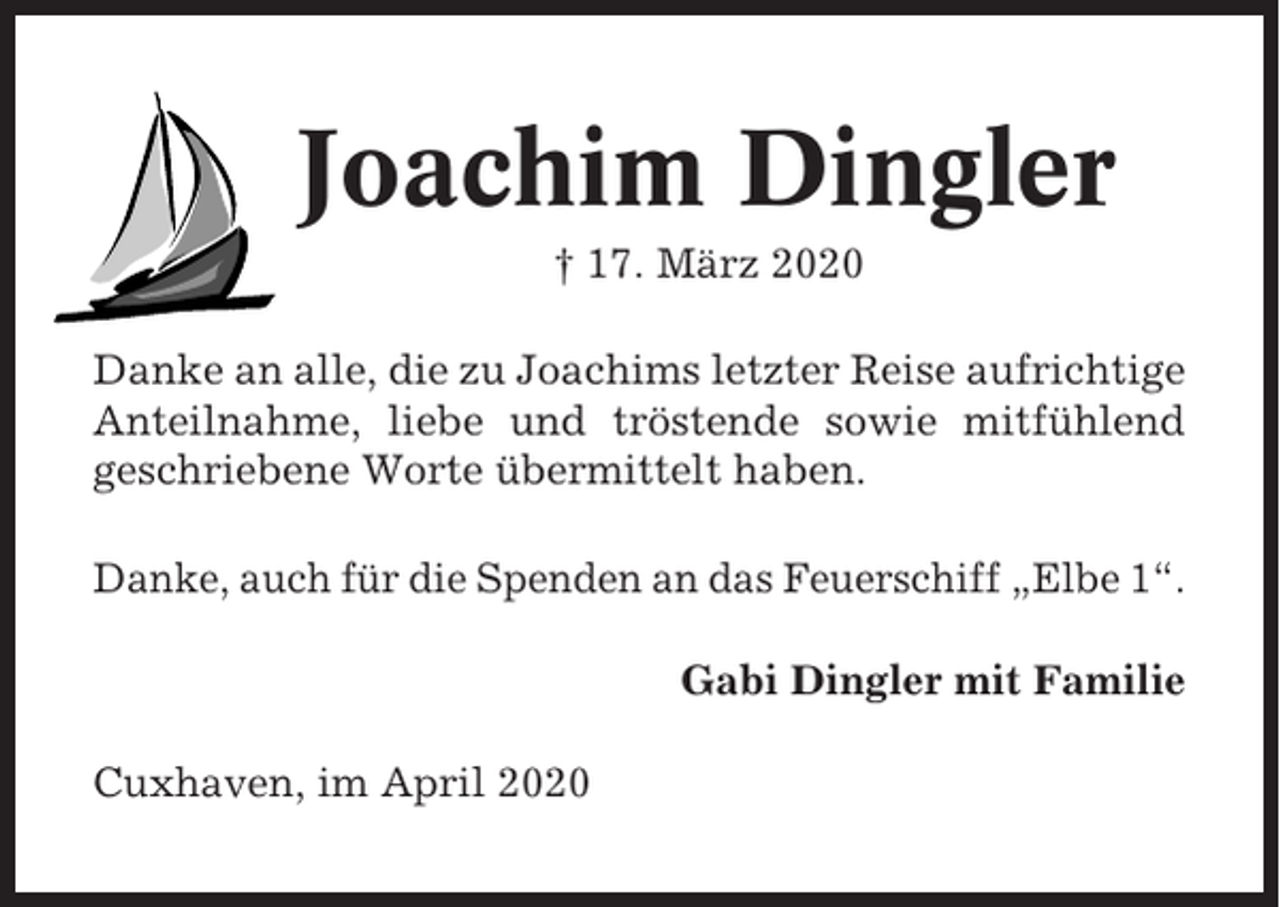 <p>Joachim Dingler<br />† 17. März 2020<br />Danke an alle, die zu Joachims letzter Reise aufrichtige<br />Anteilnahme, liebe und tröstende sowie mitfühlend<br />geschriebene Worte übermittelt haben.<br />Danke, auch für die Spenden an das Feuerschiff „Elbe 1“.<br />Gabi Dingler mit Familie<br />Cuxhaven, im April 2020</p>