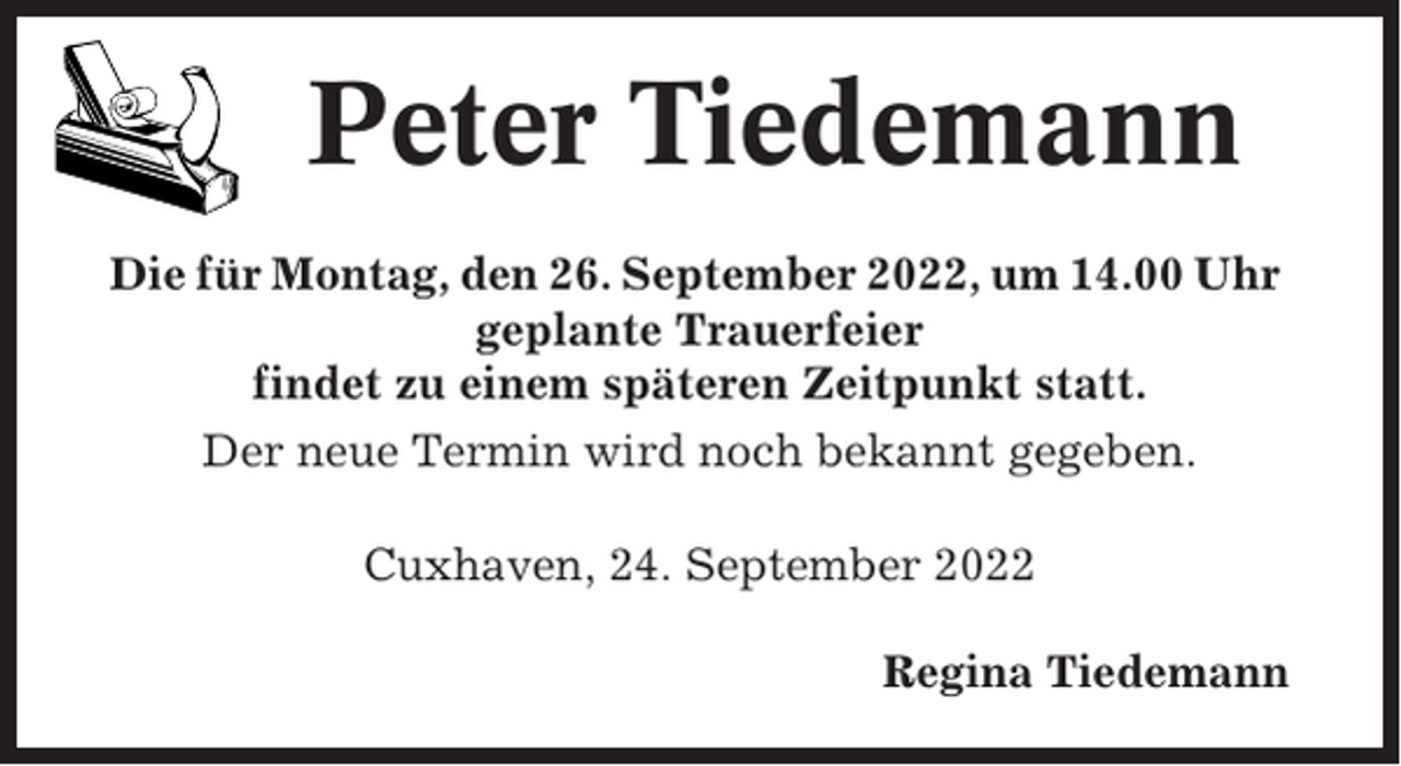 <p>Peter Tiedemann<br />Die für Montag, den 26. September 2022, um 14.00 Uhr<br />geplante Trauerfeier<br />findet zu einem späteren Zeitpunkt statt.<br />Der neue Termin wird noch bekannt gegeben.<br />Cuxhaven, 24. September 2022<br />Regina Tiedemann</p>
