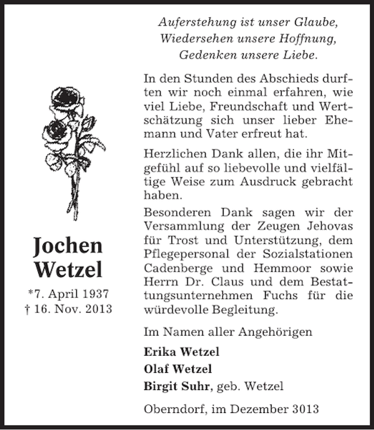 <p>Auferstehung ist unser Glaube,<br />Wiedersehen unsere Hoffnung,<br />Gedenken unsere Liebe.<br />In den Stunden des Abschieds durften wir noch einmal erfahren, wie<br />viel Liebe, Freundschaft und Wertschätzung sich unser lieber Ehemann und Vater erfreut hat.</p><p>Jochen<br />Wetzel<br />*7. April 1937<br />† 16. Nov. 2013</p><p>Herzlichen Dank allen, die ihr Mitgefühl auf so liebevolle und vielfältige Weise zum Ausdruck gebracht<br />haben.<br />Besonderen Dank sagen wir der<br />Versammlung der Zeugen Jehovas<br />für Trost und Unterstützung, dem<br />Pflegepersonal der Sozialstationen<br />Cadenberge und Hemmoor sowie<br />Herrn Dr. Claus und dem Bestattungsunternehmen Fuchs für die<br />würdevolle Begleitung.<br />Im Namen aller Angehörigen<br />Erika Wetzel<br />Olaf Wetzel<br />Birgit Suhr, geb. Wetzel<br />Oberndorf, im Dezember 3013</p>
