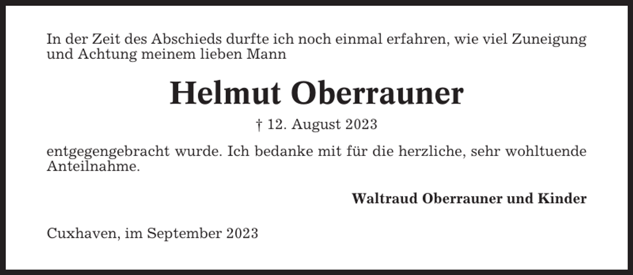 <p>In der Zeit des Abschieds durfte ich noch einmal erfahren, wie viel Zuneigung<br />und Achtung meinem lieben Mann</p><p>Helmut Oberrauner<br />† 12. August 2023<br />entgegengebracht wurde. Ich bedanke mit für die herzliche, sehr wohltuende<br />Anteilnahme.<br />Waltraud Oberrauner und Kinder<br />Cuxhaven, im September 2023</p>