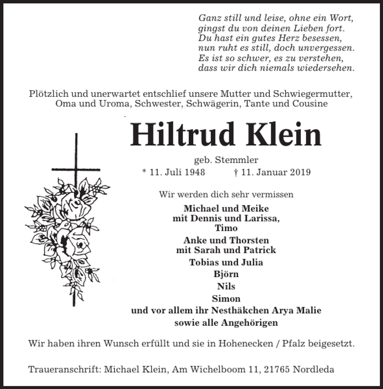 <p>Ganz still und leise, ohne ein Wort,<br />gingst du von deinen Lieben fort.<br />Du hast ein gutes Herz besessen,<br />nun ruht es still, doch unvergessen.<br />Es ist so schwer, es zu verstehen,<br />dass wir dich niemals wiedersehen.<br />Plötzlich und unerwartet entschlief unsere Mutter und Schwiegermutter,<br />Oma und Uroma, Schwester, Schwägerin, Tante und Cousine</p><p>Hiltrud Klein<br />geb. Stemmler<br />* 11. Juli 1948<br />† 11. Januar 2019<br />Wir werden dich sehr vermissen</p><p>Michael und Meike<br />mit Dennis und Larissa,<br />Timo<br />Anke und Thorsten<br />mit Sarah und Patrick<br />Tobias und Julia<br />Björn<br />Nils<br />Simon<br />und vor allem ihr Nesthäkchen Arya Malie<br />sowie alle Angehörigen<br />Wir haben ihren Wunsch erfüllt und sie in Hohenecken / Pfalz beigesetzt.<br />Traueranschrift: Michael Klein, Am Wichelboom 11, 21765 Nordleda</p>