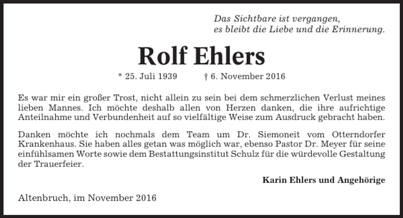 <p>Das Sichtbare ist vergangen,<br />es bleibt die Liebe und die Erinnerung.</p><p>Rolf Ehlers<br />* 25. Juli 1939</p><p>† 6. November 2016</p><p>Es war mir ein großer Trost, nicht allein zu sein bei dem schmerzlichen Verlust meines<br />lieben Mannes. Ich möchte deshalb allen von Herzen danken, die ihre aufrichtige<br />Anteilnahme und Verbundenheit auf so vielfältige Weise zum Ausdruck gebracht haben.<br />Danken möchte ich nochmals dem Team um Dr. Siemoneit vom Otterndorfer<br />Krankenhaus. Sie haben alles getan was möglich war, ebenso Pastor Dr. Meyer für seine<br />einfühlsamen Worte sowie dem Bestattungsinstitut Schulz für die würdevolle Gestaltung<br />der Trauerfeier.<br />Karin Ehlers und Angehörige</p><p>Altenbruch, im November 2016</p>