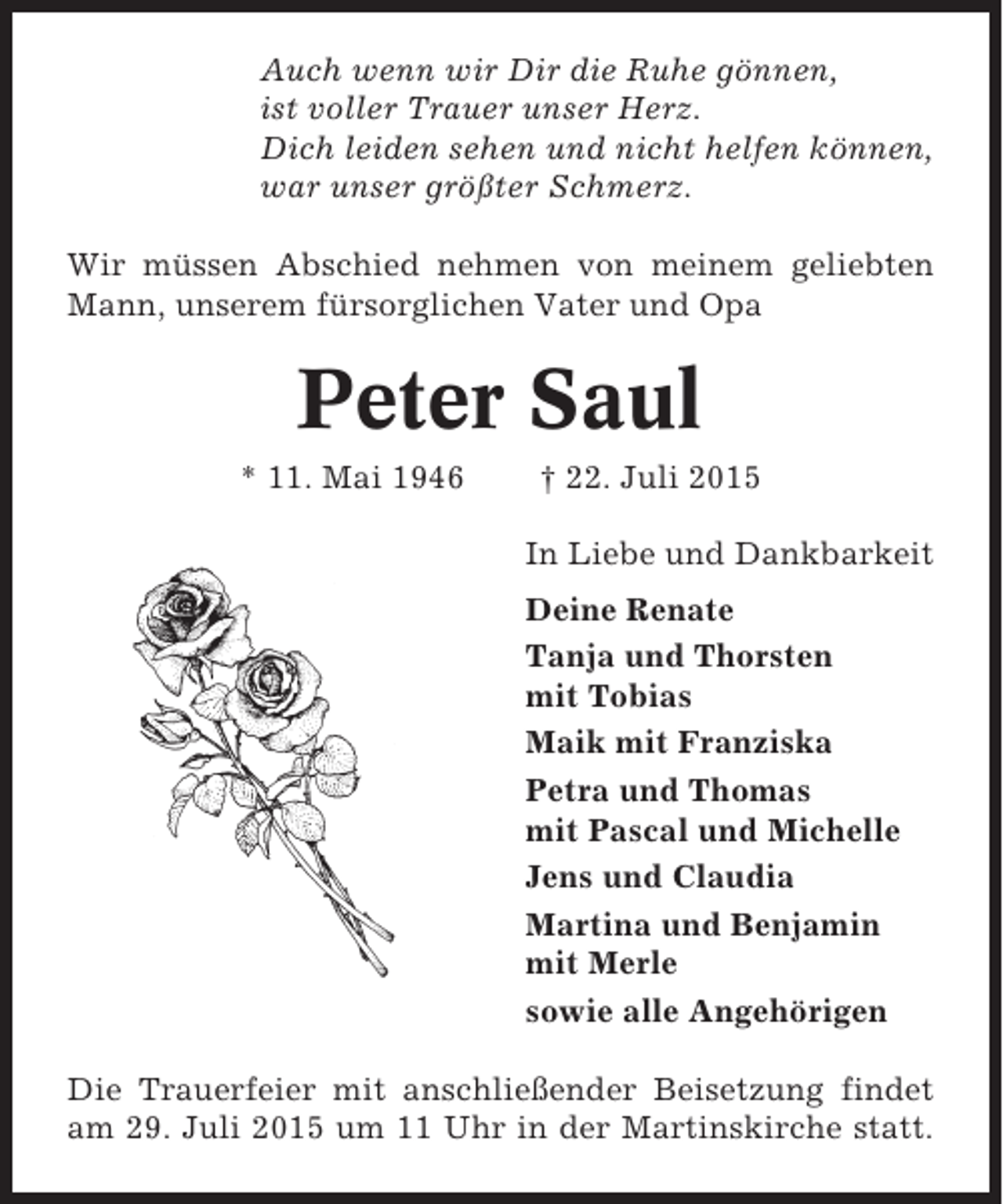 <p>Auch wenn wir Dir die Ruhe gönnen,<br />ist voller Trauer unser Herz.<br />Dich leiden sehen und nicht helfen können,<br />war unser größter Schmerz.<br />Wir müssen Abschied nehmen von meinem geliebten<br />Mann, unserem fürsorglichen Vater und Opa</p><p>Peter Saul<br />* 11. Mai 1946</p><p>† 22. Juli 2015<br />In Liebe und Dankbarkeit<br />Deine Renate<br />Tanja und Thorsten<br />mit Tobias<br />Maik mit Franziska<br />Petra und Thomas<br />mit Pascal und Michelle<br />Jens und Claudia<br />Martina und Benjamin<br />mit Merle<br />sowie alle Angehörigen</p><p>Die Trauerfeier mit anschließender Beisetzung findet<br />am 29. Juli 2015 um 11 Uhr in der Martinskirche statt.</p>