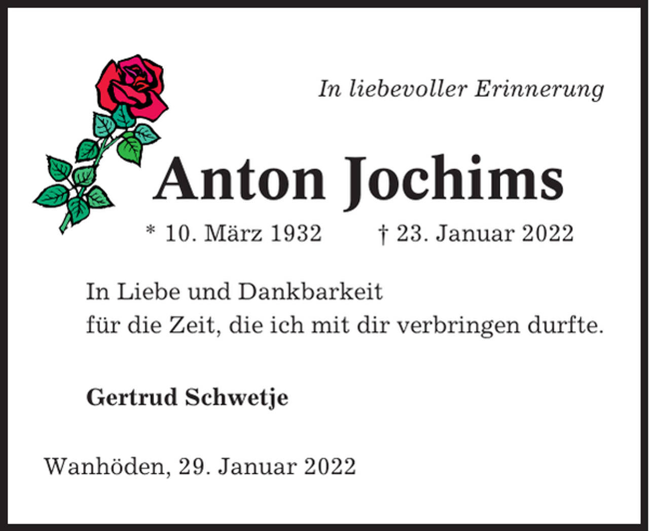 <p>In liebevoller Erinnerung</p><p>Anton Jochims<br />* 10. März 1932</p><p>† 23. Januar 2022</p><p>In Liebe und Dankbarkeit<br />für die Zeit, die ich mit dir verbringen durfte.<br />Gertrud Schwetje<br />Wanhöden, 29. Januar 2022</p>