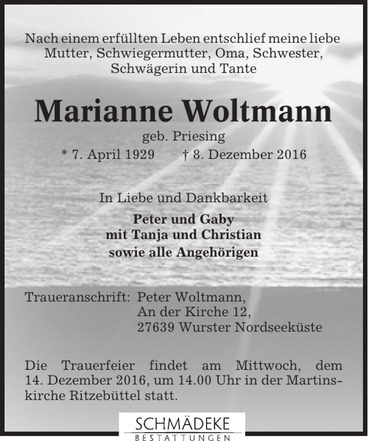 <p>Nach einem erfüllten Leben entschlief meine liebe<br />Mutter, Schwiegermutter, Oma, Schwester,<br />Schwägerin und Tante</p><p>Marianne Woltmann<br />geb. Priesing<br />* 7. April 1929<br />† 8. Dezember 2016<br />In Liebe und Dankbarkeit<br />Peter und Gaby<br />mit Tanja und Christian<br />sowie alle Angehörigen<br />Traueranschrift: Peter Woltmann,<br />An der Kirche 12,<br />27639 Wurster Nordseeküste<br />Die Trauerfeier findet am Mittwoch, dem<br />14. Dezember 2016, um 14.00 Uhr in der Martinskirche Ritzebüttel statt.</p>