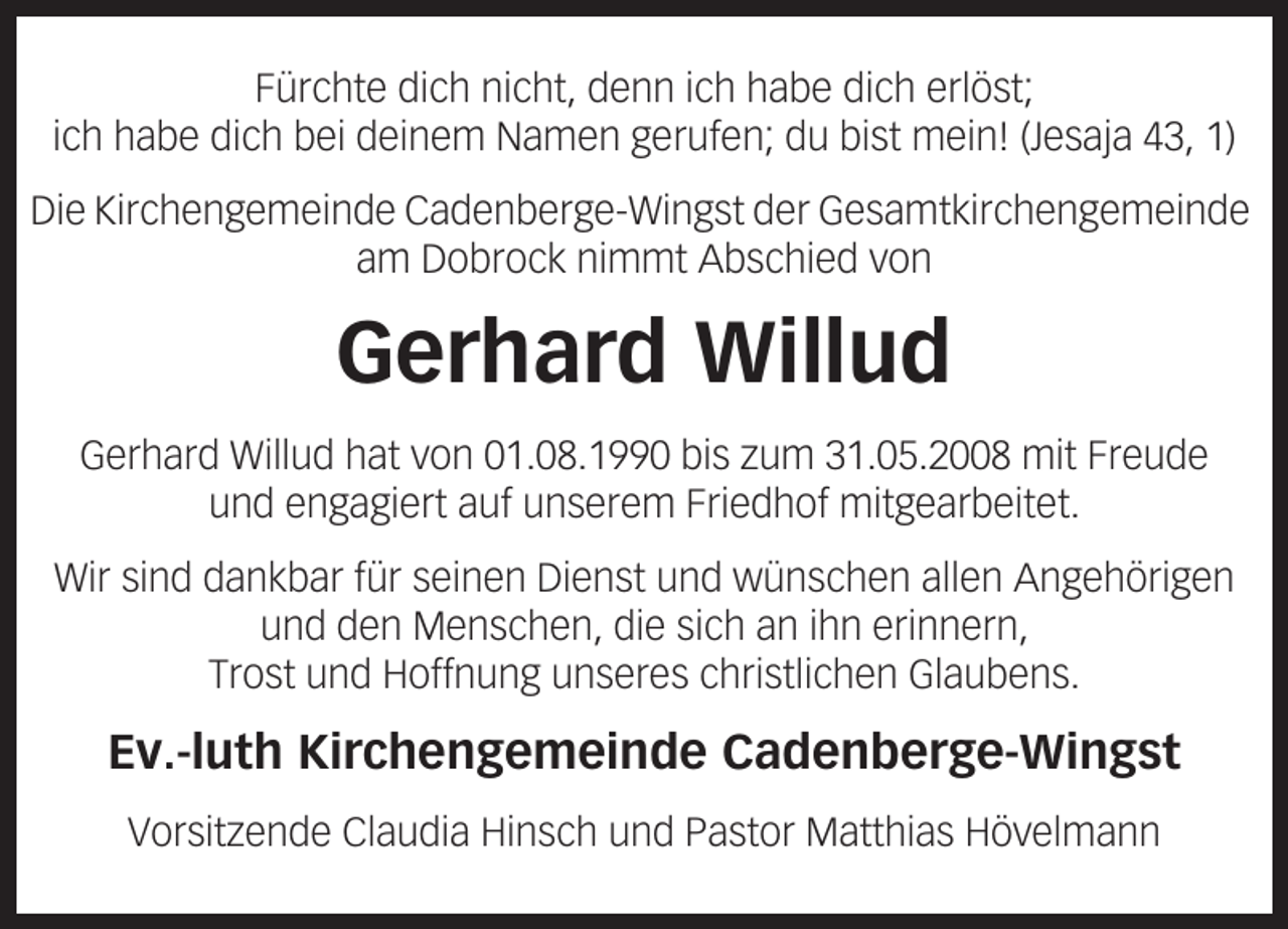 <p>Fürchte dich nicht, denn ich habe dich erlöst;<br />ich habe dich bei deinem Namen gerufen; du bist mein! (Jesaja 43, 1)<br />Die Kirchengemeinde Cadenberge-Wingst der Gesamtkirchengemeinde<br />am Dobrock nimmt Abschied von</p><p>Gerhard Willud<br />Gerhard Willud hat von 01.08.1990 bis zum 31.05.2008 mit Freude<br />und engagiert auf unserem Friedhof mitgearbeitet.<br />Wir sind dankbar für seinen Dienst und wünschen allen Angehörigen<br />und den Menschen, die sich an ihn erinnern,<br />Trost und Hoffnung unseres christlichen Glaubens.</p><p>Ev.-luth Kirchengemeinde Cadenberge-Wingst<br />Vorsitzende Claudia Hinsch und Pastor Matthias Hövelmann</p>