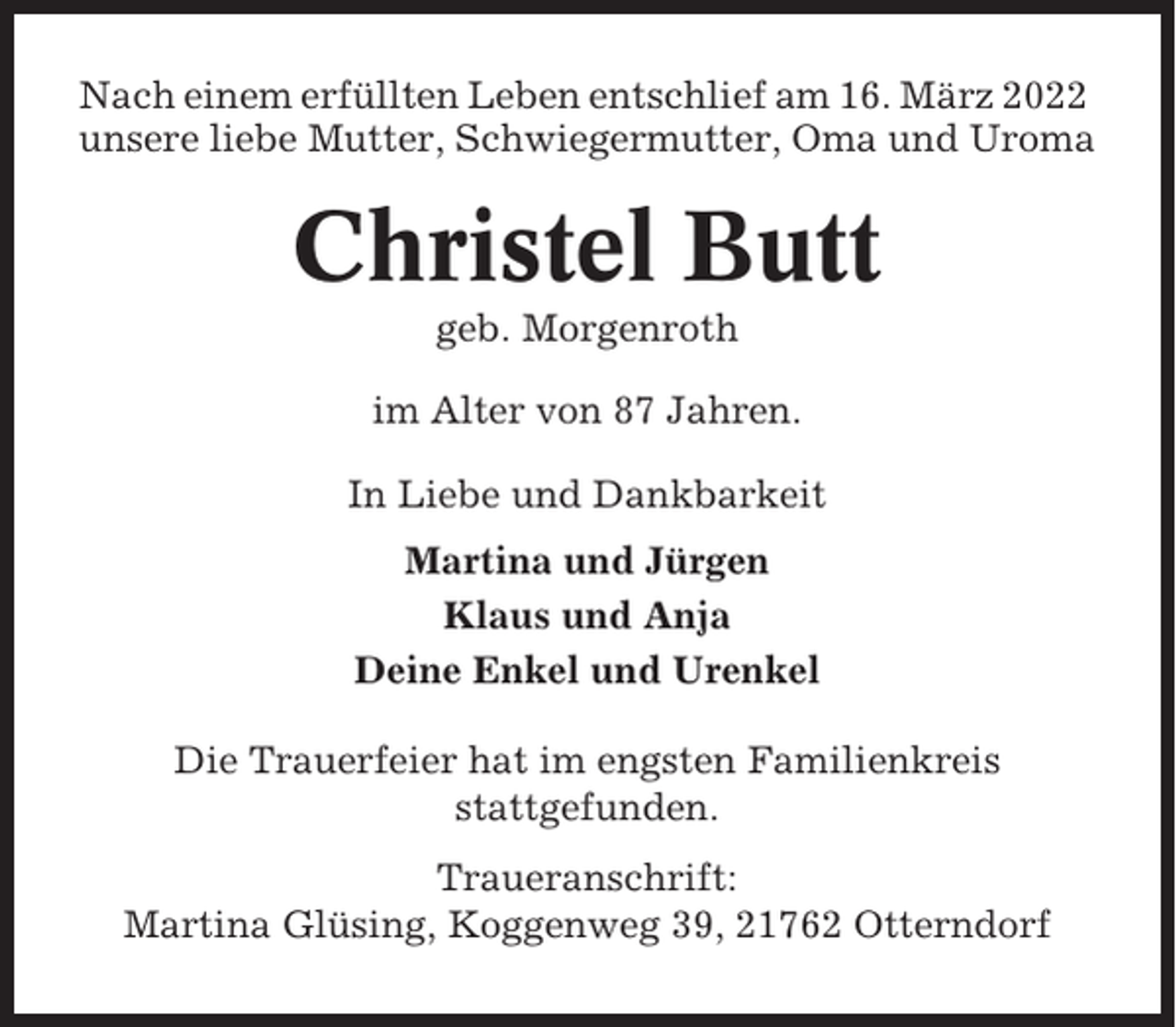 <p>Nach einem erfüllten Leben entschlief am 16. März 2022<br />unsere liebe Mutter, Schwiegermutter, Oma und Uroma</p><p>Christel Butt<br />geb. Morgenroth<br />im Alter von 87 Jahren.<br />In Liebe und Dankbarkeit<br />Martina und Jürgen<br />Klaus und Anja<br />Deine Enkel und Urenkel<br />Die Trauerfeier hat im engsten Familienkreis<br />stattgefunden.<br />Traueranschrift:<br />Martina Glüsing, Koggenweg 39, 21762 Otterndorf</p>