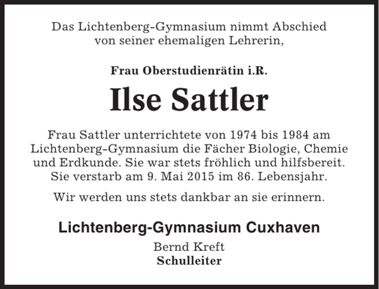 <p>Das Lichtenberg-Gymnasium nimmt Abschied<br />von seiner ehemaligen Lehrerin,<br />Frau Oberstudienrätin i.R.</p><p>Ilse Sattler<br />Frau Sattler unterrichtete von 1974 bis 1984 am<br />Lichtenberg-Gymnasium die Fächer Biologie, Chemie<br />und Erdkunde. Sie war stets fröhlich und hilfsbereit.<br />Sie verstarb am 9. Mai 2015 im 86. Lebensjahr.<br />Wir werden uns stets dankbar an sie erinnern.</p><p>Lichtenberg-Gymnasium Cuxhaven<br />Bernd Kreft<br />Schulleiter</p>