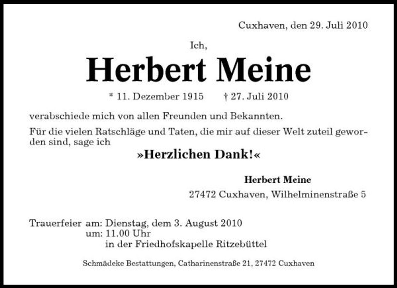<p>Cuxhaven, den 29. Juli 2010 Ich,</p><p>Herbert Meine<br />* 11. Dezember 1915 † 27. Juli 2010 verabschiede mich von allen Freunden und Bekannten. Für die vielen Ratschläge und Taten, die mir auf dieser Welt zuteil geworden sind, sage ich</p><p>»Herzlichen Dank!«<br />Herbert Meine 27472 Cuxhaven, Wilhelminenstraße 5 Trauerfeier am: Dienstag, dem 3. August 2010 um: 11.00 Uhr in der Friedhofskapelle Ritzebüttel<br />Schmädeke Bestattungen, Catharinenstraße 21, 27472 Cuxhaven</p>