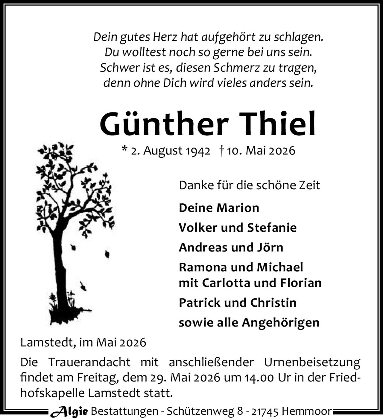 <p>Dein gutes Herz hat aufgehört zu schlagen.<br>Du wolltest noch so gerne bei uns sein.<br>Schwer ist es, diesen Schmerz zu tragen,<br>denn ohne Dich wird vieles anders sein.</p><p><strong>Günther Thiel</strong><br>* 2. August 1942 † 10. Mai 2026</p><p>Danke für die schöne Zeit<br>Deine Marion<br>Volker und Stefanie<br>Andreas und Jörn<br>Ramona und Michael<br>mit Carlotta und Florian<br>Patrick und Christin<br>sowie alle Angehörigen</p><p>Lamstedt, im Mai 2026<br>Die Trauerandacht mit anschließender Urnenbeisetzung findet am Freitag, dem 29. Mai 2026 um 14.00 Ur in der Friedhofskapelle Lamstedt statt.</p>