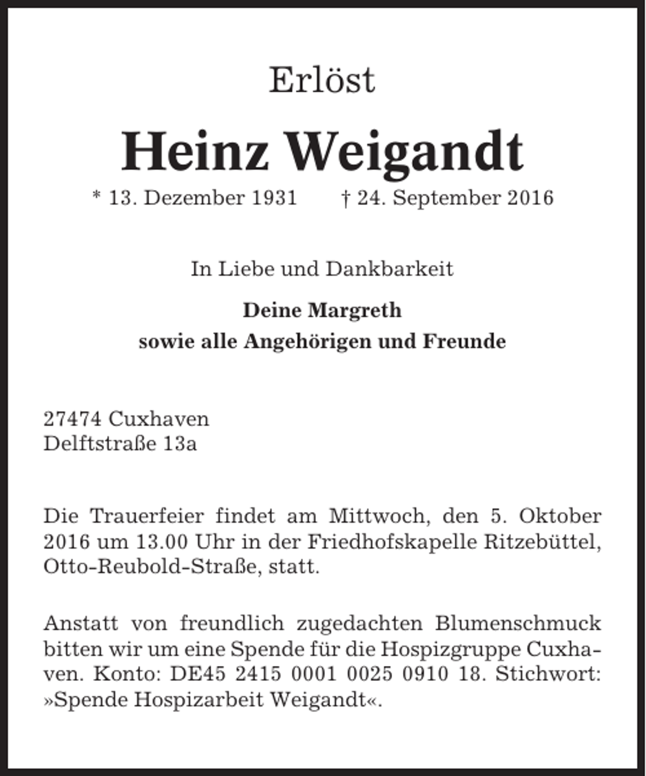<p>Erlöst</p><p>Heinz Weigandt<br />* 13. Dezember 1931</p><p>† 24. September 2016</p><p>In Liebe und Dankbarkeit<br />Deine Margreth<br />sowie alle Angehörigen und Freunde</p><p>27474 Cuxhaven<br />Delftstraße 13a<br />Die Trauerfeier findet am Mittwoch, den 5. Oktober<br />2016 um 13.00 Uhr in der Friedhofskapelle Ritzebüttel,<br />Otto-Reubold-Straße, statt.<br />Anstatt von freundlich zugedachten Blumenschmuck<br />bitten wir um eine Spende für die Hospizgruppe Cuxhaven. Konto: DE45 2415 0001 0025 0910 18. Stichwort:<br />»Spende Hospizarbeit Weigandt«.</p>