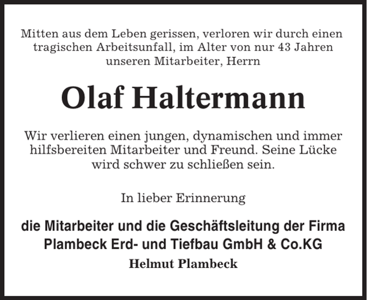 <p>Mitten aus dem Leben gerissen, verloren wir durch einen<br />tragischen Arbeitsunfall, im Alter von nur 43 Jahren<br />unseren Mitarbeiter, Herrn</p><p>Olaf Haltermann<br />Wir verlieren einen jungen, dynamischen und immer<br />hilfsbereiten Mitarbeiter und Freund. Seine Lücke<br />wird schwer zu schließen sein.<br />In lieber Erinnerung</p><p>die Mitarbeiter und die Geschäftsleitung der Firma<br />Plambeck Erd- und Tiefbau GmbH &amp; Co.KG<br />Helmut Plambeck</p>