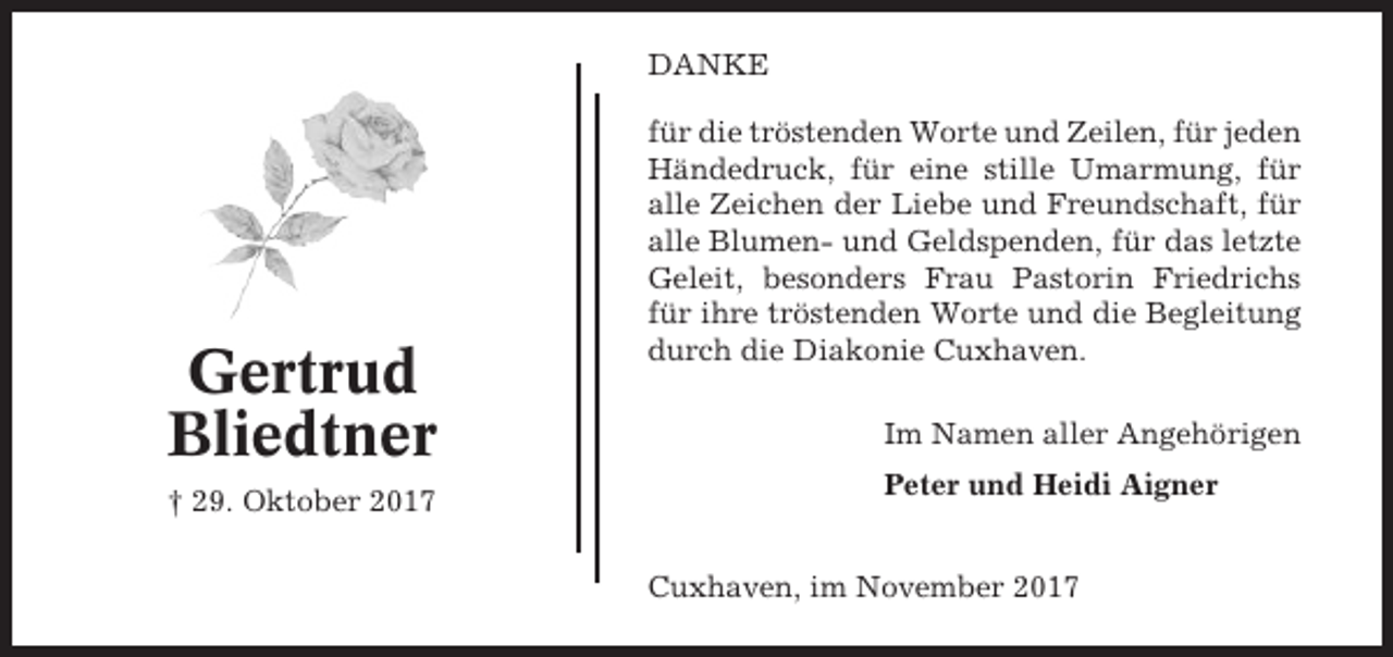 <p>DANKE</p><p>Gertrud<br />Bliedtner<br />† 29. Oktober 2017</p><p>für die tröstenden Worte und Zeilen, für jeden<br />Händedruck, für eine stille Umarmung, für<br />alle Zeichen der Liebe und Freundschaft, für<br />alle Blumen- und Geldspenden, für das letzte<br />Geleit, besonders Frau Pastorin Friedrichs<br />für ihre tröstenden Worte und die Begleitung<br />durch die Diakonie Cuxhaven.<br />Im Namen aller Angehörigen<br />Peter und Heidi Aigner<br />Cuxhaven, im November 2017</p>