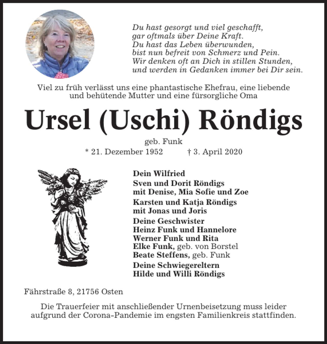 <p>Du hast gesorgt und viel geschafft,<br />gar oftmals über Deine Kraft.<br />Du hast das Leben überwunden,<br />bist nun befreit von Schmerz und Pein.<br />Wir denken oft an Dich in stillen Stunden,<br />und werden in Gedanken immer bei Dir sein.<br />Viel zu früh verlässt uns eine phantastische Ehefrau, eine liebende<br />und behütende Mutter und eine fürsorgliche Oma</p><p>Ursel (Uschi) Röndigs<br />geb. Funk<br />* 21. Dezember 1952<br />† 3. April 2020<br />Dein Wilfried<br />Sven und Dorit Röndigs<br />mit Denise, Mia Sofie und Zoe<br />Karsten und Katja Röndigs<br />mit Jonas und Joris<br />Deine Geschwister<br />Heinz Funk und Hannelore<br />Werner Funk und Rita<br />Elke Funk, geb. von Borstel<br />Beate Steffens, geb. Funk<br />Deine Schwiegereltern<br />Hilde und Willi Röndigs<br />Fährstraße 8, 21756 Osten<br />Die Trauerfeier mit anschließender Urnenbeisetzung muss leider<br />aufgrund der Corona-Pandemie im engsten Familienkreis stattfinden.</p>