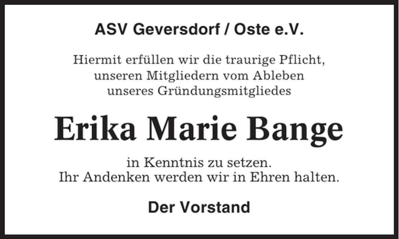 <p>ASV Geversdorf / Oste e.V.<br />Hiermit erfüllen wir die traurige Pflicht,<br />unseren Mitgliedern vom Ableben<br />unseres Gründungsmitgliedes</p><p>Erika Marie Bange<br />in Kenntnis zu setzen.<br />Ihr Andenken werden wir in Ehren halten.</p><p>Der Vorstand</p>