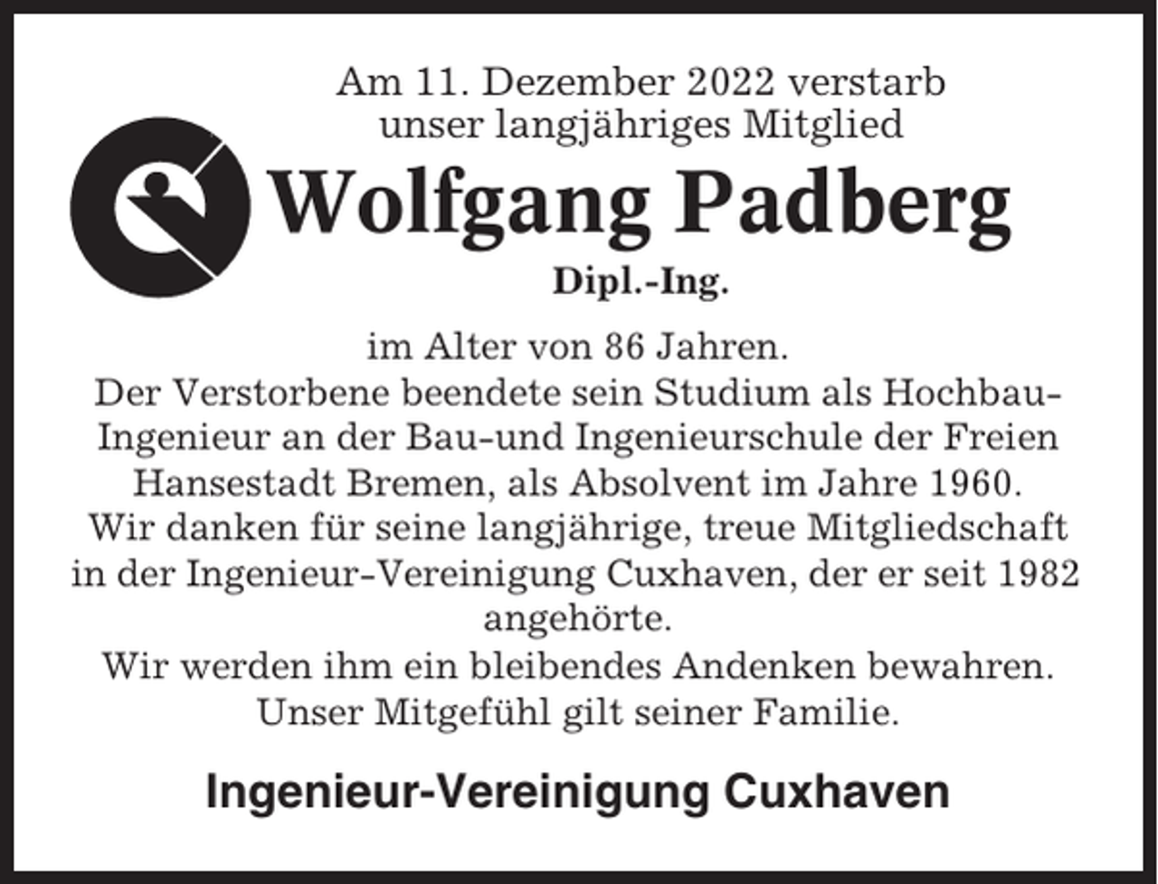 <p>Am 11. Dezember 2022 verstarb<br />unser langjähriges Mitglied</p><p>Wolfgang Padberg<br />Dipl.-Ing.<br />im Alter von 86 Jahren.<br />Der Verstorbene beendete sein Studium als HochbauIngenieur an der Bau-und Ingenieurschule der Freien<br />Hansestadt Bremen, als Absolvent im Jahre 1960.<br />Wir danken für seine langjährige, treue Mitgliedschaft<br />in der Ingenieur-Vereinigung Cuxhaven, der er seit 1982<br />angehörte.<br />Wir werden ihm ein bleibendes Andenken bewahren.<br />Unser Mitgefühl gilt seiner Familie.</p><p>Ingenieur-Vereinigung Cuxhaven</p>