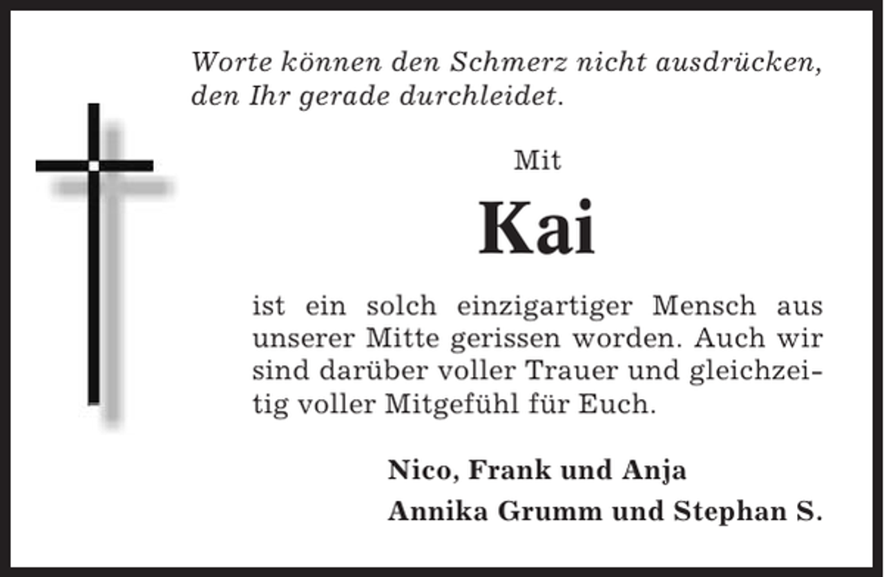 <p>Worte können den Schmerz nicht ausdrücken,<br />den Ihr gerade durchleidet.<br />Mit</p><p>Kai<br />ist ein solch einzigartiger Mensch aus<br />unserer Mitte gerissen worden. Auch wir<br />sind darüber voller Trauer und gleichzeitig voller Mitgefühl für Euch.<br />Nico, Frank und Anja<br />Annika Grumm und Stephan S.</p>