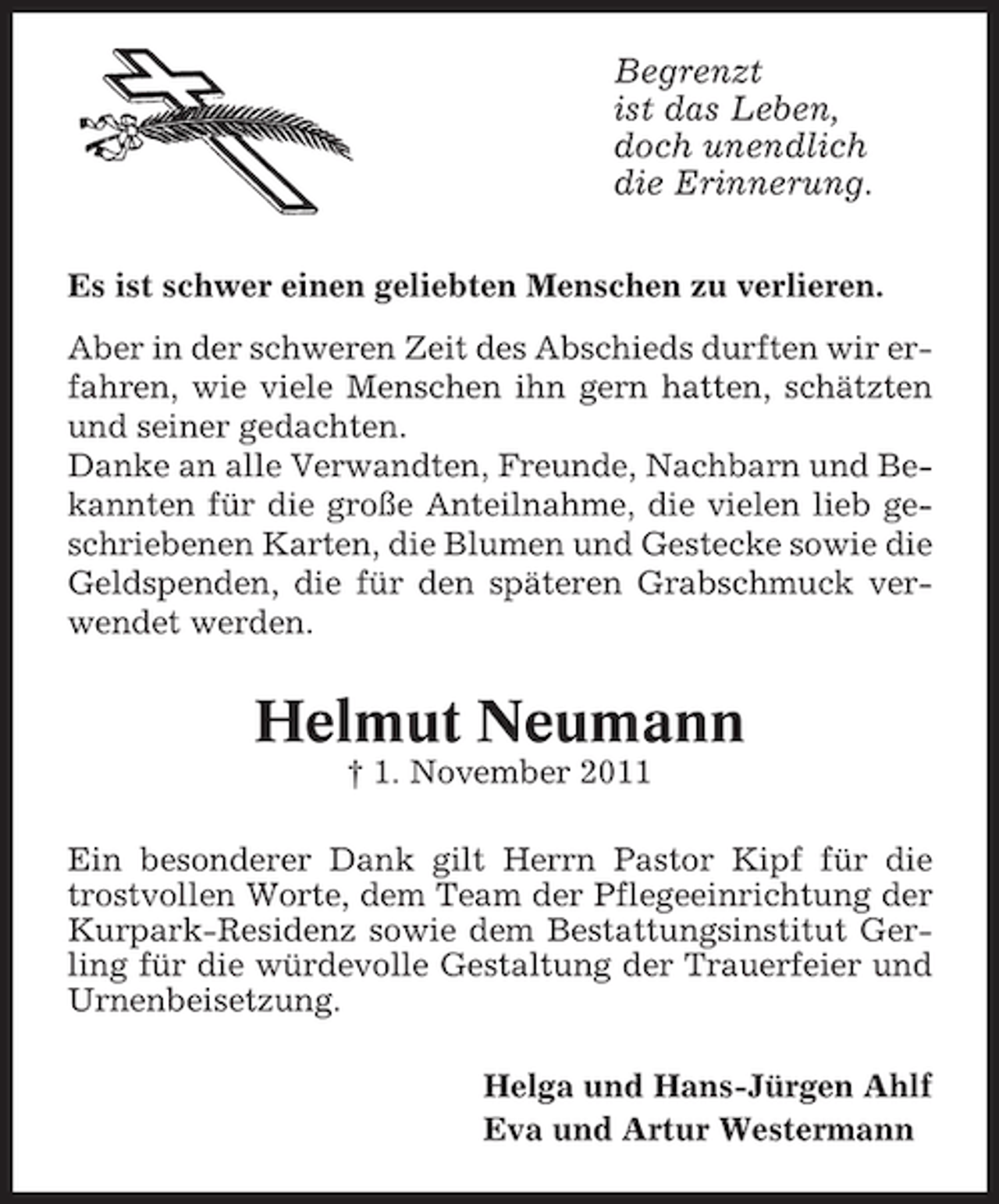 <p>Begrenzt<br />ist das Leben,<br />doch unendlich<br />die Erinnerung.<br />Es ist schwer einen geliebten Menschen zu verlieren.<br />Aber in der schweren Zeit des Abschieds durften wir erfahren, wie viele Menschen ihn gern hatten, schätzten<br />und seiner gedachten.<br />Danke an alle Verwandten, Freunde, Nachbarn und Bekannten für die große Anteilnahme, die vielen lieb geschriebenen Karten, die Blumen und Gestecke sowie die<br />Geldspenden, die für den späteren Grabschmuck verwendet werden.</p><p>Helmut Neumann<br />† 1. November 2011<br />Ein besonderer Dank gilt Herrn Pastor Kipf für die<br />trostvollen Worte, dem Team der Pflegeeinrichtung der<br />Kurpark-Residenz sowie dem Bestattungsinstitut Gerling für die würdevolle Gestaltung der Trauerfeier und<br />Urnenbeisetzung.<br />Helga und Hans-Jürgen Ahlf<br />Eva und Artur Westermann</p>