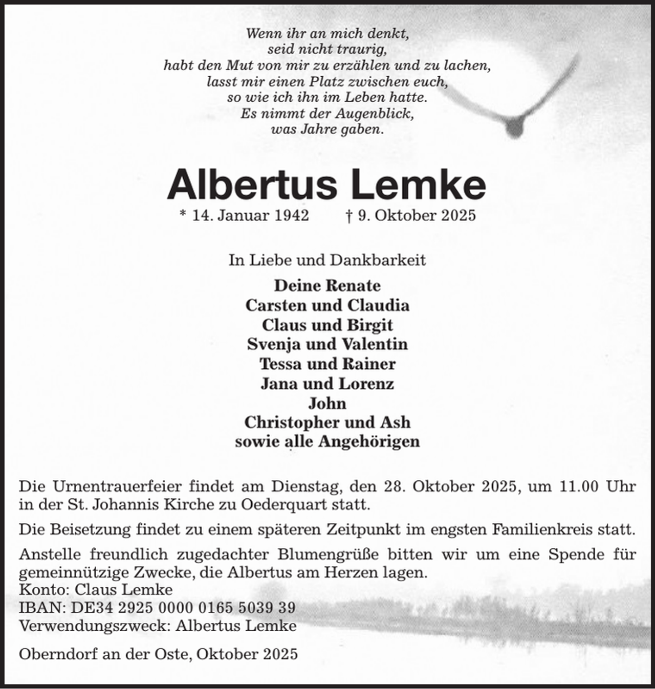 <p>Wenn ihr an mich denkt,<br />seid nicht traurig,<br />habt den Mut von mir zu erzählen und zu lachen,<br />lasst mir einen Platz zwischen euch,<br />so wie ich ihn im Leben hatte.<br />Es nimmt der Augenblick,<br />was Jahre gaben.</p><p>Albertus Lemke<br />* 14. Januar 1942</p><p>† 9. Oktober 2025</p><p>In Liebe und Dankbarkeit</p><p>Deine Renate<br />Carsten und Claudia<br />Claus und Birgit<br />Svenja und Valentin<br />Tessa und Rainer<br />Jana und Lorenz<br />John<br />Christopher und Ash<br />sowie alle Angehörigen<br />Die Urnentrauerfeier findet am Dienstag, den 28. Oktober 2025, um 11.00 Uhr<br />in der St. Johannis Kirche zu Oederquart statt.<br />Die Beisetzung findet zu einem späteren Zeitpunkt im engsten Familienkreis statt.<br />Anstelle freundlich zugedachter Blumengrüße bitten wir um eine Spende für<br />gemeinnützige Zwecke, die Albertus am Herzen lagen.<br />Konto: Claus Lemke<br />IBAN: DE34 2925 000160<br />Verwendungszweck: Albertus Lemke<br />Oberndorf an der Oste, Oktober 2025</p>