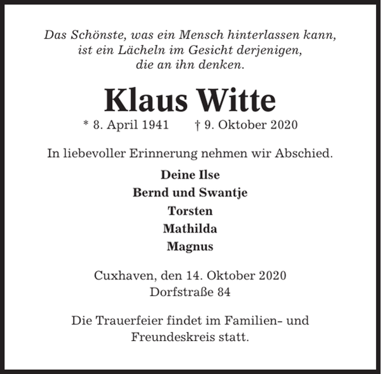 <p>Das Schönste, was ein Mensch hinterlassen kann,<br />ist ein Lächeln im Gesicht derjenigen,<br />die an ihn denken.</p><p>Klaus Witte<br />* 8. April 1941</p><p>† 9. Oktober 2020</p><p>In liebevoller Erinnerung nehmen wir Abschied.<br />Deine Ilse<br />Bernd und Swantje<br />Torsten<br />Mathilda<br />Magnus<br />Cuxhaven, den 14. Oktober 2020<br />Dorfstraße 84<br />Die Trauerfeier findet im Familien- und<br />Freundeskreis statt.</p>
