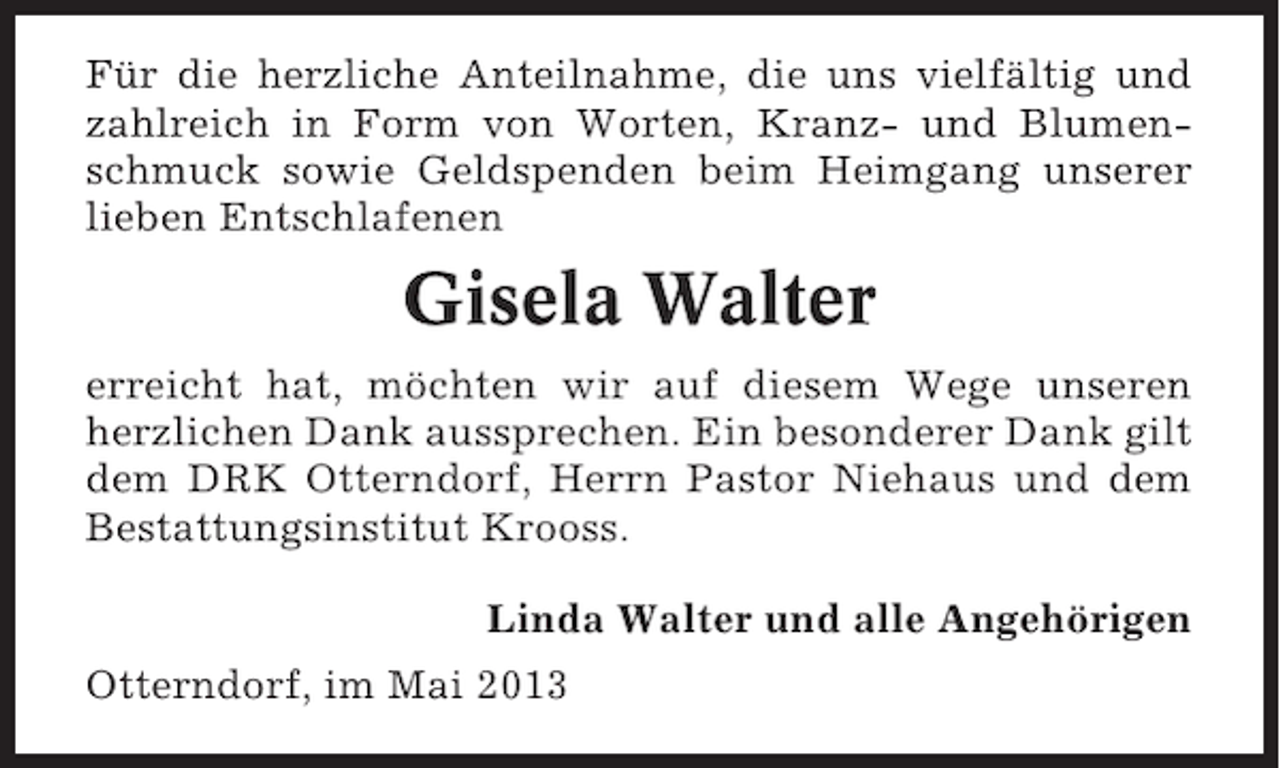<p>Für die herzliche Anteilnahme, die uns vielfältig und<br />zahlreich in Form von Worten, Kranz- und Blumenschmuck sowie Geldspenden beim Heimgang unserer<br />lieben Entschlafenen</p><p>Gisela Walter<br />erreicht hat, möchten wir auf diesem Wege unseren<br />herzlichen Dank aussprechen. Ein besonderer Dank gilt<br />dem DRK Otterndorf, Herrn Pastor Niehaus und dem<br />Bestattungsinstitut Krooss.<br />Linda Walter und alle Angehörigen<br />Otterndorf, im Mai 2013</p>