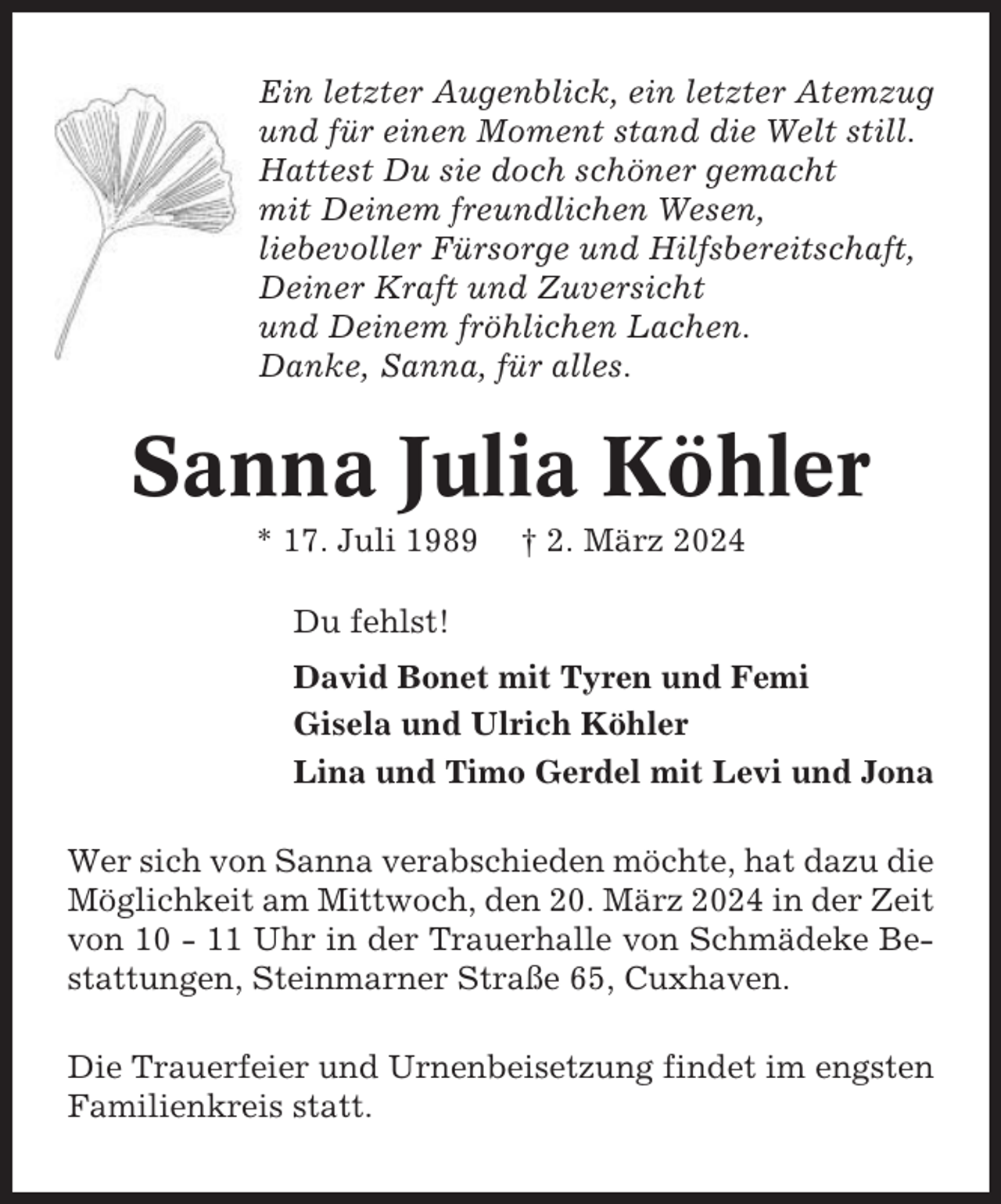 <p>Ein letzter Augenblick, ein letzter Atemzug<br />und für einen Moment stand die Welt still.<br />Hattest Du sie doch schöner gemacht<br />mit Deinem freundlichen Wesen,<br />liebevoller Fürsorge und Hilfsbereitschaft,<br />Deiner Kraft und Zuversicht<br />und Deinem fröhlichen Lachen.<br />Danke, Sanna, für alles.</p><p>Sanna Julia Köhler<br />* 17. Juli 1989</p><p>† 2. März 2024</p><p>Du fehlst!<br />David Bonet mit Tyren und Femi<br />Gisela und Ulrich Köhler<br />Lina und Timo Gerdel mit Levi und Jona<br />Wer sich von Sanna verabschieden möchte, hat dazu die<br />Möglichkeit am Mittwoch, den 20. März 2024 in der Zeit<br />von 10 - 11 Uhr in der Trauerhalle von Schmädeke Bestattungen, Steinmarner Straße 65, Cuxhaven.<br />Die Trauerfeier und Urnenbeisetzung findet im engsten<br />Familienkreis statt.</p>