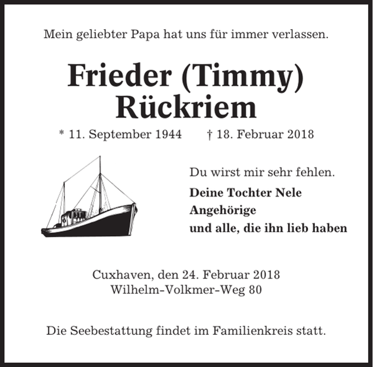 <p>Mein geliebter Papa hat uns für immer verlassen.</p><p>Frieder (Timmy)<br />Rückriem<br />* 11. September 1944</p><p>† 18. Februar 2018<br />Du wirst mir sehr fehlen.<br />Deine Tochter Nele<br />Angehörige<br />und alle, die ihn lieb haben</p><p>Cuxhaven, den 24. Februar 2018<br />Wilhelm-Volkmer-Weg 80<br />Die Seebestattung findet im Familienkreis statt.</p>