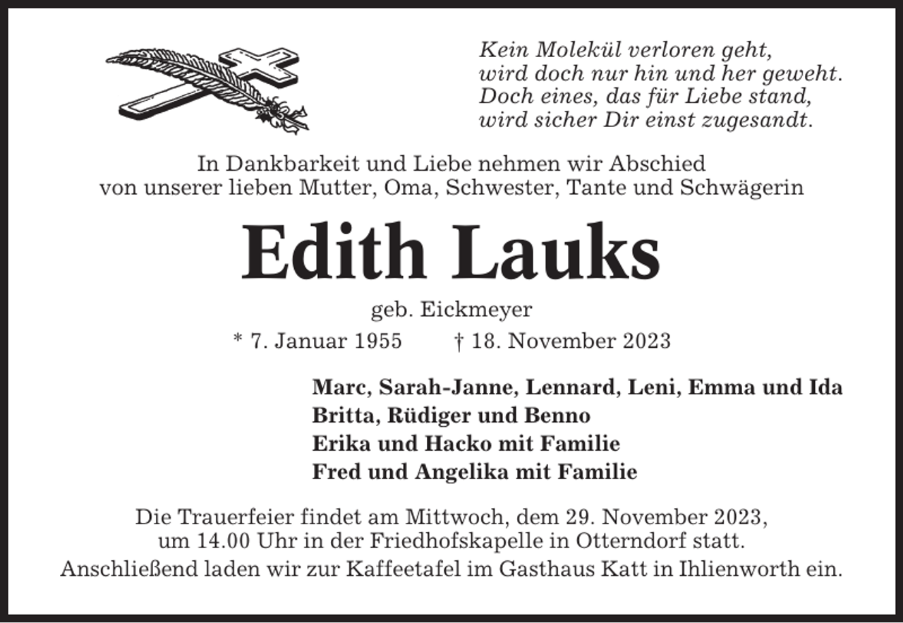 <p>Kein Molekül verloren geht,<br />wird doch nur hin und her geweht.<br />Doch eines, das für Liebe stand,<br />wird sicher Dir einst zugesandt.<br />In Dankbarkeit und Liebe nehmen wir Abschied<br />von unserer lieben Mutter, Oma, Schwester, Tante und Schwägerin</p><p>Edith Lauks<br />geb. Eickmeyer<br />* 7. Januar 1955<br />† 18. November 2023<br />Marc, Sarah-Janne, Lennard, Leni, Emma und Ida<br />Britta, Rüdiger und Benno<br />Erika und Hacko mit Familie<br />Fred und Angelika mit Familie<br />Die Trauerfeier findet am Mittwoch, dem 29. November 2023,<br />um 14.00 Uhr in der Friedhofskapelle in Otterndorf statt.<br />Anschließend laden wir zur Kaffeetafel im Gasthaus Katt in Ihlienworth ein.</p>