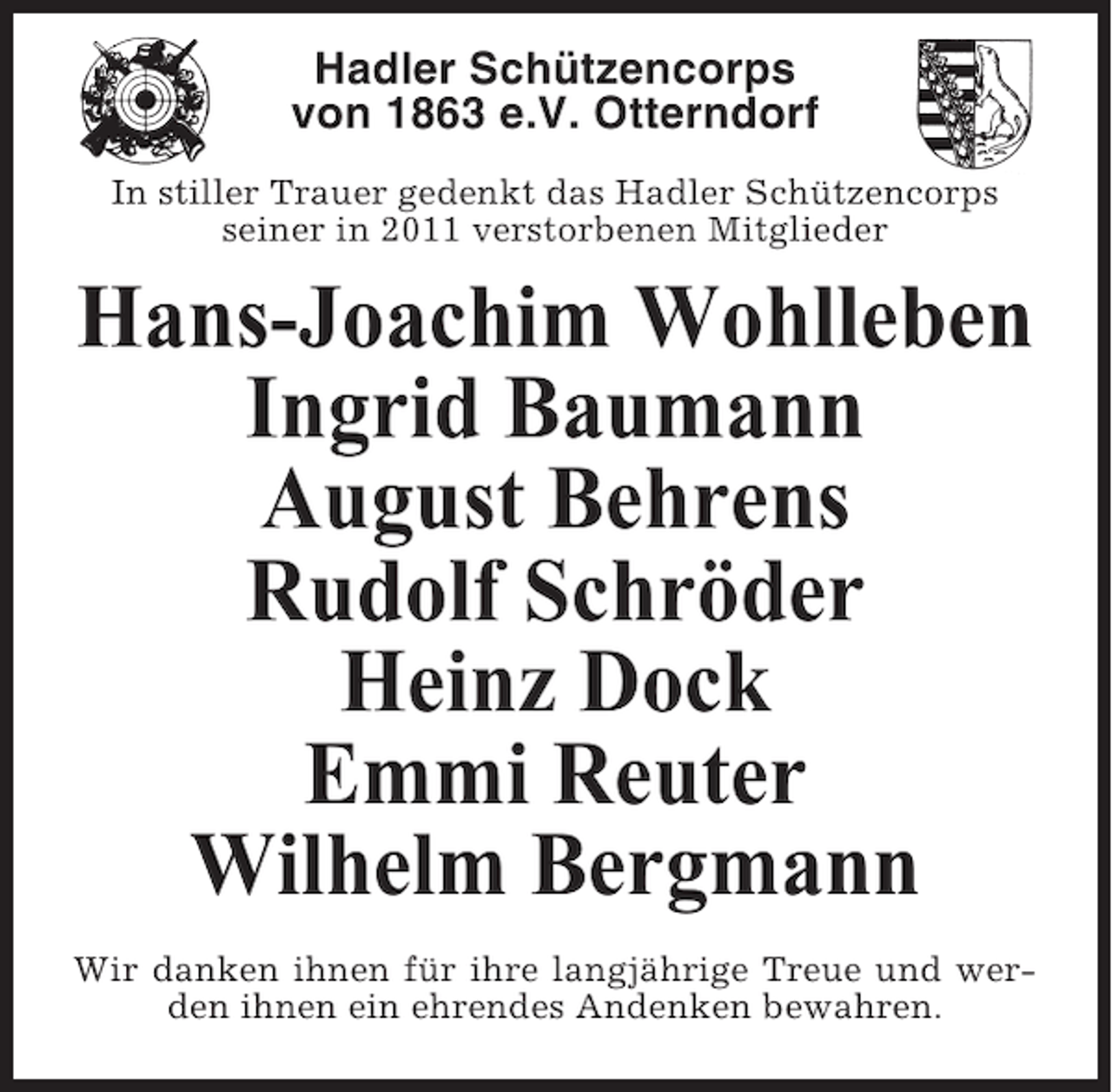 <p>Hadler Schützencorps<br />von 1863 e.V. Otterndorf<br />In stiller Trauer gedenkt das Hadler Schützencorps<br />seiner in 2011 verstorbenen Mitglieder</p><p>Hans-Joachim Wohlleben<br />Ingrid Baumann<br />August Behrens<br />Rudolf Schröder<br />Heinz Dock<br />Emmi Reuter<br />Wilhelm Bergmann<br />Wir danken ihnen für ihre langjährige Treue und werden ihnen ein ehrendes Andenken bewahren.</p>