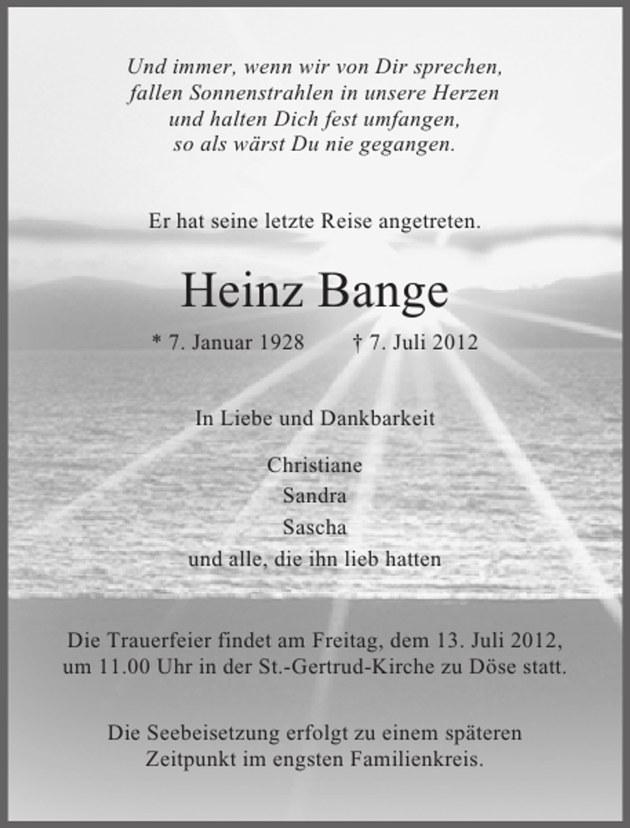 <p>Und immer, wenn wir von Dir sprechen,<br />fallen Sonnenstrahlen in unsere Herzen<br />und halten Dich fest umfangen,<br />so als wärst Du nie gegangen.<br />Er hat seine letzte Reise angetreten.</p><p>Heinz Bange<br />* 7. Januar 1928</p><p>† 7. Juli 2012</p><p>In Liebe und Dankbarkeit<br />Christiane<br />Sandra<br />Sascha<br />und alle, die ihn lieb hatten</p><p>Die Trauerfeier findet am Freitag, dem 13. Juli 2012,<br />um 11.00 Uhr in der St.-Gertrud-Kirche zu Döse statt.<br />Die Seebeisetzung erfolgt zu einem späteren<br />Zeitpunkt im engsten Familienkreis.</p>