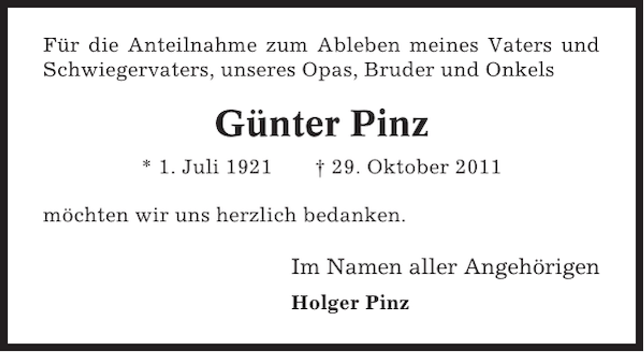 <p>Für die Anteilnahme zum Ableben meines Vaters und<br />Schwiegervaters, unseres Opas, Bruder und Onkels</p><p>Günter Pinz<br />* 1. Juli 1921</p><p>† 29. Oktober 2011</p><p>möchten wir uns herzlich bedanken.</p><p>Im Namen aller Angehörigen<br />Holger Pinz</p>