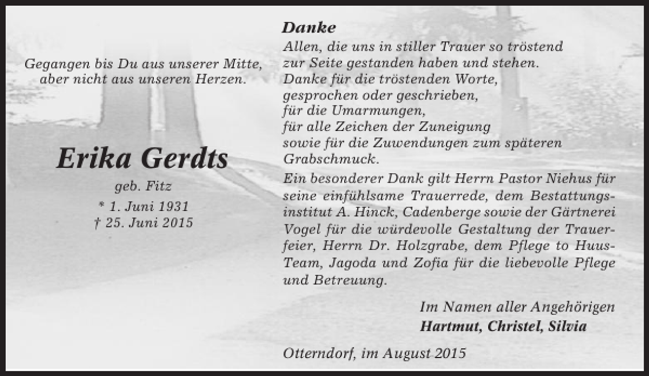 <p>Danke<br />Gegangen bis Du aus unserer Mitte,<br />aber nicht aus unseren Herzen.</p><p>Erika Gerdts<br />geb. Fitz<br />* 1. Juni 1931<br />† 25. Juni 2015</p><p>Allen, die uns in stiller Trauer so tröstend<br />zur Seite gestanden haben und stehen.<br />Danke für die tröstenden Worte,<br />gesprochen oder geschrieben,<br />für die Umarmungen,<br />für alle Zeichen der Zuneigung<br />sowie für die Zuwendungen zum späteren<br />Grabschmuck.<br />Ein besonderer Dank gilt Herrn Pastor Niehus für<br />seine einfühlsame Trauerrede, dem Bestattungsinstitut A. Hinck, Cadenberge sowie der Gärtnerei<br />Vogel für die würdevolle Gestaltung der Trauerfeier, Herrn Dr. Holzgrabe, dem Pflege to HuusTeam, Jagoda und Zofia für die liebevolle Pflege<br />und Betreuung.<br />Im Namen aller Angehörigen<br />Hartmut, Christel, Silvia<br />Otterndorf, im August 2015</p>
