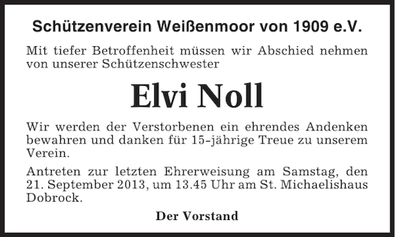 <p>Schützenverein Weißenmoor von 1909 e.V.<br />Mit tiefer Betroffenheit müssen wir Abschied nehmen<br />von unserer Schützenschwester</p><p>Elvi Noll<br />Wir werden der Verstorbenen ein ehrendes Andenken<br />bewahren und danken für 15-jährige Treue zu unserem<br />Verein.<br />Antreten zur letzten Ehrerweisung am Samstag, den<br />21. September 2013, um 13.45 Uhr am St. Michaelishaus<br />Dobrock.<br />Der Vorstand</p>