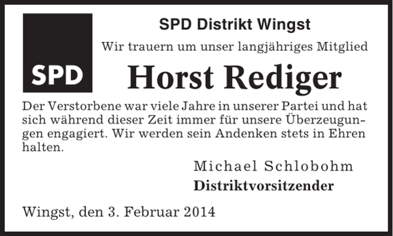 <p>SPD Distrikt Wingst<br />Wir trauern um unser langjähriges Mitglied</p><p>SPD</p><p>Horst Rediger</p><p>Der Verstorbene war viele Jahre in unserer Partei und hat<br />sich während dieser Zeit immer für unsere Überzeugungen engagiert. Wir werden sein Andenken stets in Ehren<br />halten.</p><p>M i chael Schl obohm<br />Distriktvorsitzender<br />Wingst, den 3. Februar 2014</p>
