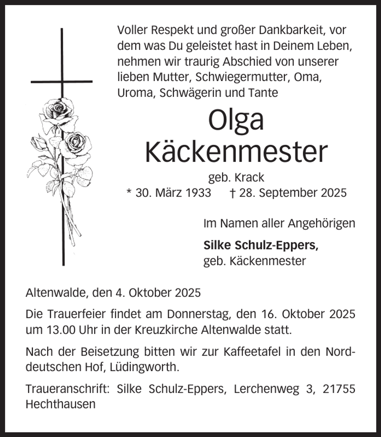 <p>Voller Respekt und großer Dankbarkeit, vor<br />dem was Du geleistet hast in Deinem Leben,<br />nehmen wir traurig Abschied von unserer<br />lieben Mutter, Schwiegermutter, Oma,<br />Uroma, Schwägerin und Tante</p><p>Olga<br />Käckenmester<br />geb. Krack<br />* 30. März 1933<br />† 28. September 2025<br />Im Namen aller Angehörigen<br />Silke Schulz-Eppers,<br />geb. Käckenmester<br />Altenwalde, den 4. Oktober 2025<br />Die Trauerfeier findet am Donnerstag, den 16. Oktober 2025<br />um 13.00 Uhr in der Kreuzkirche Altenwalde statt.<br />Nach der Beisetzung bitten wir zur Kaffeetafel in den Norddeutschen Hof, Lüdingworth.<br />Traueranschrift: Silke Schulz-Eppers, Lerchenweg 3, 21755<br />Hechthausen</p>