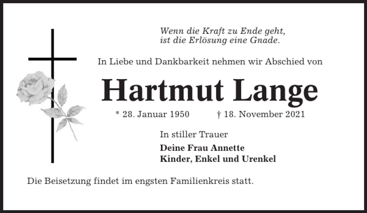 <p>Wenn die Kraft zu Ende geht,<br />ist die Erlösung eine Gnade.<br />In Liebe und Dankbarkeit nehmen wir Abschied von</p><p>Hartmut Lange<br />* 28. Januar 1950</p><p>† 18. November 2021</p><p>In stiller Trauer<br />Deine Frau Annette<br />Kinder, Enkel und Urenkel<br />Die Beisetzung findet im engsten Familienkreis statt.</p>