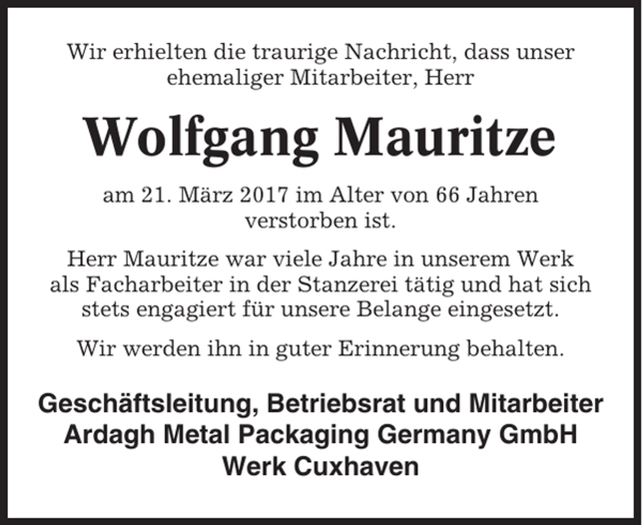 <p>Wir erhielten die traurige Nachricht, dass unser<br />ehemaliger Mitarbeiter, Herr</p><p>Wolfgang Mauritze<br />am 21. März 2017 im Alter von 66 Jahren<br />verstorben ist.<br />Herr Mauritze war viele Jahre in unserem Werk<br />als Facharbeiter in der Stanzerei tätig und hat sich<br />stets engagiert für unsere Belange eingesetzt.<br />Wir werden ihn in guter Erinnerung behalten.</p><p>Geschäftsleitung, Betriebsrat und Mitarbeiter<br />Ardagh Metal Packaging Germany GmbH<br />Werk Cuxhaven</p>