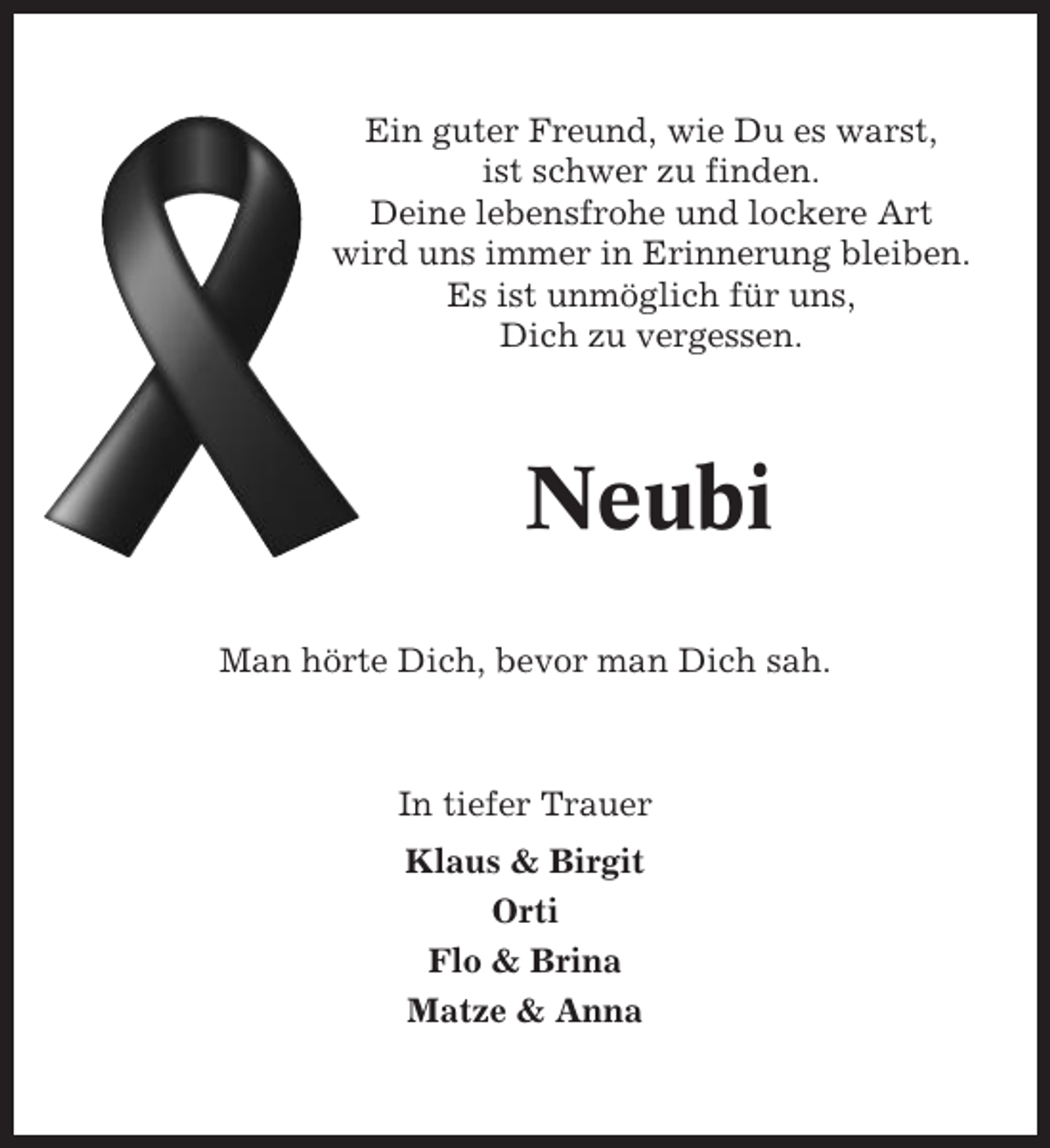 <p>Ein guter Freund, wie Du es warst,<br />ist schwer zu finden.<br />Deine lebensfrohe und lockere Art<br />wird uns immer in Erinnerung bleiben.<br />Es ist unmöglich für uns,<br />Dich zu vergessen.</p><p>Neubi<br />Man hörte Dich, bevor man Dich sah.</p><p>In tiefer Trauer<br />Klaus &amp; Birgit<br />Orti<br />Flo &amp; Brina<br />Matze &amp; Anna</p>