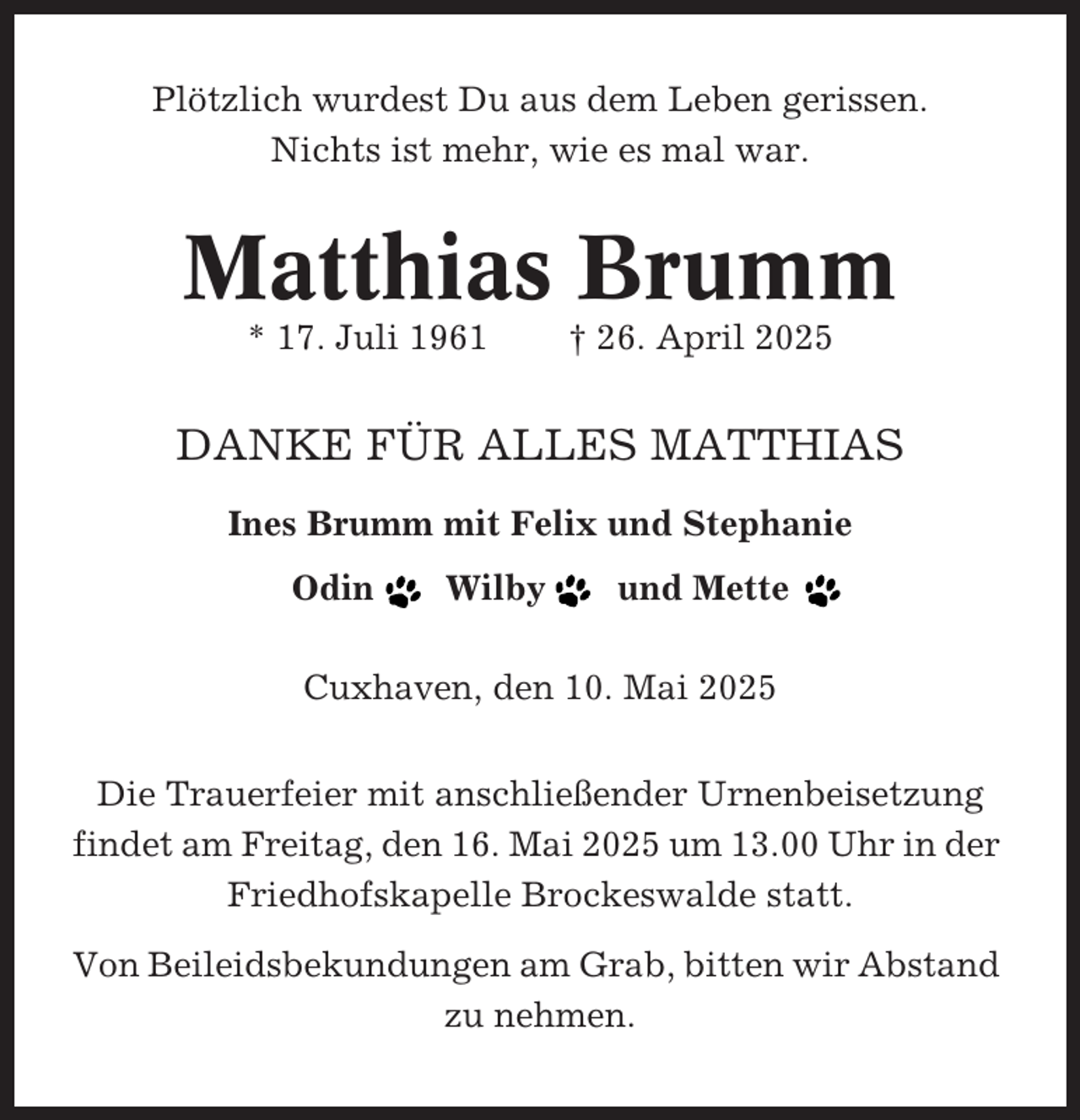 <p>Plötzlich wurdest Du aus dem Leben gerissen.<br />Nichts ist mehr, wie es mal war.</p><p>Matthias Brumm<br />* 17. Juli 1961</p><p>† 26. April 2025</p><p>DANKE FÜR ALLES MATTHIAS<br />Ines Brumm mit Felix und Stephanie<br />Odin</p><p>Wilby</p><p>und Mette</p><p>Cuxhaven, den 10. Mai 2025<br />Die Trauerfeier mit anschließender Urnenbeisetzung<br />findet am Freitag, den 16. Mai 2025 um 13.00 Uhr in der<br />Friedhofskapelle Brockeswalde statt.<br />Von Beileidsbekundungen am Grab, bitten wir Abstand<br />zu nehmen.</p>