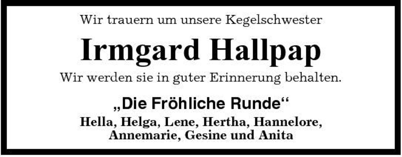 <p>Wir trauern um unsere Kegelschwester</p><p>Irmgard Hallpap<br />Wir werden sie in guter Erinnerung behalten.</p><p>„Die Fröhliche Runde“<br />Hella, Helga, Lene, Hertha, Hannelore, Annemarie, Gesine und Anita</p>