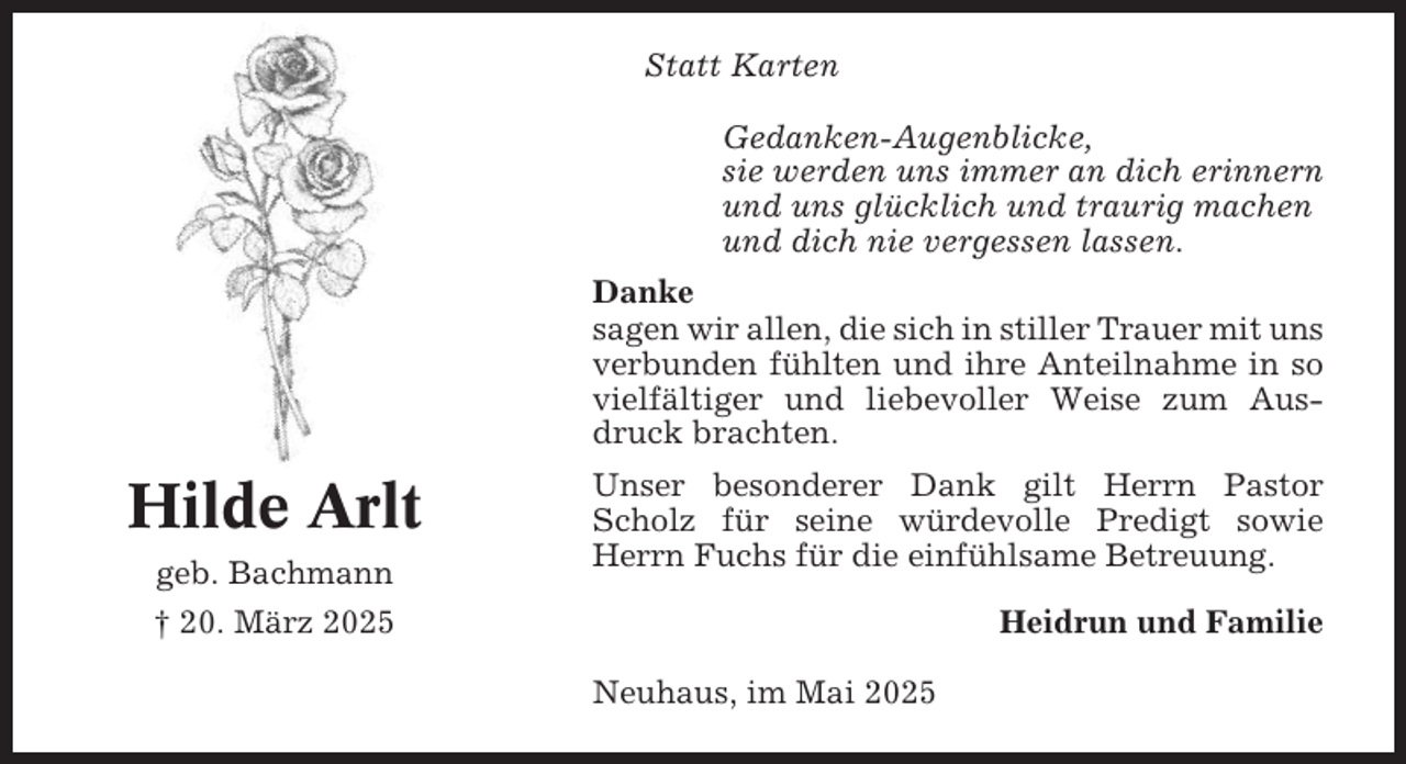 <p>Statt Karten<br />Gedanken-Augenblicke,<br />sie werden uns immer an dich erinnern<br />und uns glücklich und traurig machen<br />und dich nie vergessen lassen.<br />Danke<br />sagen wir allen, die sich in stiller Trauer mit uns<br />verbunden fühlten und ihre Anteilnahme in so<br />vielfältiger und liebevoller Weise zum Ausdruck brachten.</p><p>Hilde Arlt<br />geb. Bachmann</p><p>Unser besonderer Dank gilt Herrn Pastor<br />Scholz für seine würdevolle Predigt sowie<br />Herrn Fuchs für die einfühlsame Betreuung.<br />Heidrun und Familie</p><p>† 20. März 2025<br />Neuhaus, im Mai 2025</p>