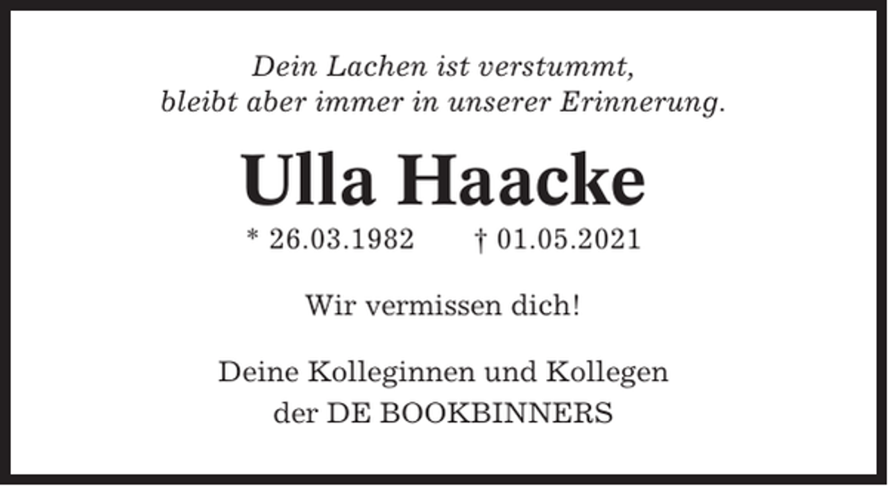<p>Dein Lachen ist verstummt,<br />bleibt aber immer in unserer Erinnerung.</p><p>Ulla Haacke<br />* 26.03.1982</p><p>† 01.05.2021</p><p>Wir vermissen dich!<br />Deine Kolleginnen und Kollegen<br />der DE BOOKBINNERS</p>