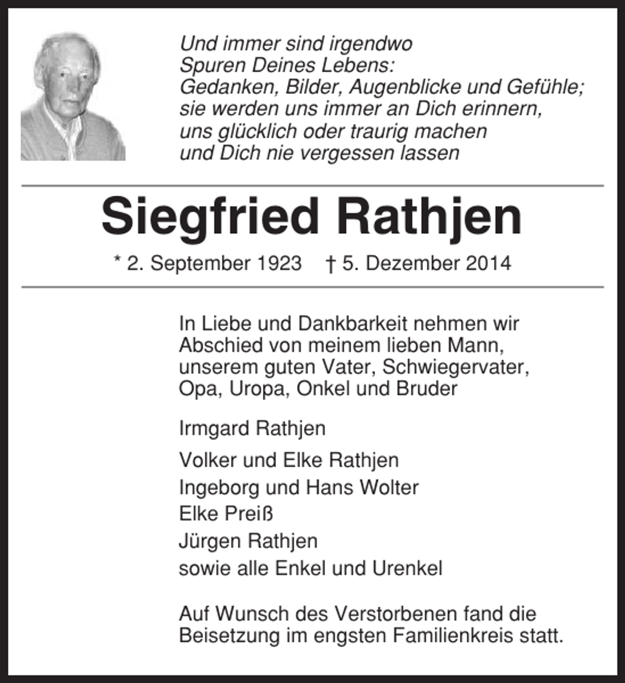 <p>Und immer sind irgendwo<br />Spuren Deines Lebens:<br />Gedanken, Bilder, Augenblicke und Gefühle;<br />sie werden uns immer an Dich erinnern,<br />uns glücklich oder traurig machen<br />und Dich nie vergessen lassen</p><p>Siegfried Rathjen<br />* 2. September 1923</p><p>† 5. Dezember 2014</p><p>In Liebe und Dankbarkeit nehmen wir<br />Abschied von meinem lieben Mann,<br />unserem guten Vater, Schwiegervater,<br />Opa, Uropa, Onkel und Bruder<br />Irmgard Rathjen<br />Volker und Elke Rathjen<br />Ingeborg und Hans Wolter<br />Elke Preiß<br />Jürgen Rathjen<br />sowie alle Enkel und Urenkel<br />Auf Wunsch des Verstorbenen fand die<br />Beisetzung im engsten Familienkreis statt.</p>