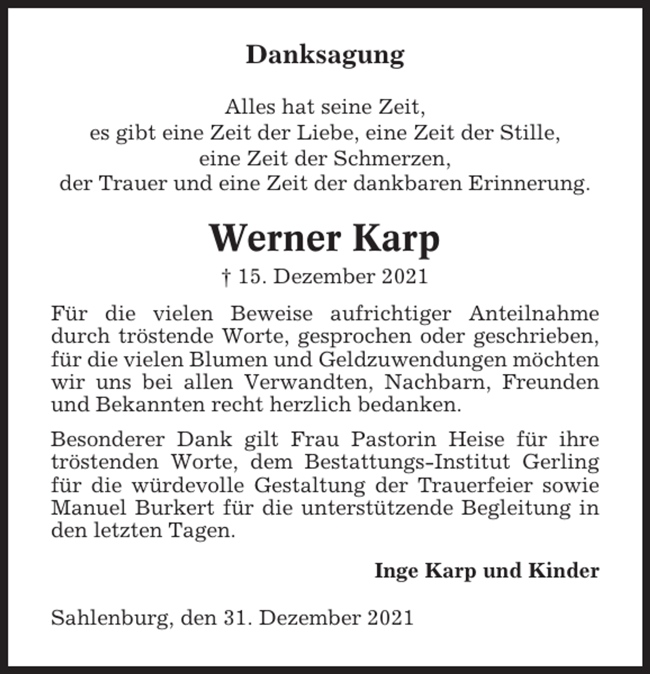 <p>Danksagung<br />Alles hat seine Zeit,<br />es gibt eine Zeit der Liebe, eine Zeit der Stille,<br />eine Zeit der Schmerzen,<br />der Trauer und eine Zeit der dankbaren Erinnerung.</p><p>Werner Karp<br />† 15. Dezember 2021<br />Für die vielen Beweise aufrichtiger Anteilnahme<br />durch tröstende Worte, gesprochen oder geschrieben,<br />für die vielen Blumen und Geldzuwendungen möchten<br />wir uns bei allen Verwandten, Nachbarn, Freunden<br />und Bekannten recht herzlich bedanken.<br />Besonderer Dank gilt Frau Pastorin Heise für ihre<br />tröstenden Worte, dem Bestattungs-Institut Gerling<br />für die würdevolle Gestaltung der Trauerfeier sowie<br />Manuel Burkert für die unterstützende Begleitung in<br />den letzten Tagen.<br />Inge Karp und Kinder<br />Sahlenburg, den 31. Dezember 2021</p>