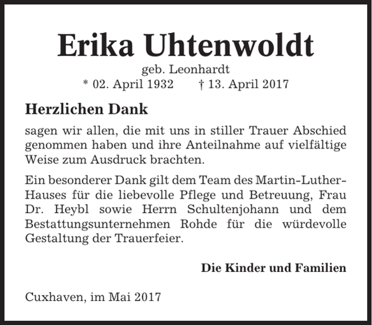 <p>Erika Uhtenwoldt<br />geb. Leonhardt<br />* 02. April 1932<br />† 13. April 2017</p><p>Herzlichen Dank<br />sagen wir allen, die mit uns in stiller Trauer Abschied<br />genommen haben und ihre Anteilnahme auf vielfältige<br />Weise zum Ausdruck brachten.<br />Ein besonderer Dank gilt dem Team des Martin-LutherHauses für die liebevolle Pflege und Betreuung, Frau<br />Dr. Heybl sowie Herrn Schultenjohann und dem<br />Bestattungsunternehmen Rohde für die würdevolle<br />Gestaltung der Trauerfeier.<br />Die Kinder und Familien<br />Cuxhaven, im Mai 2017</p>